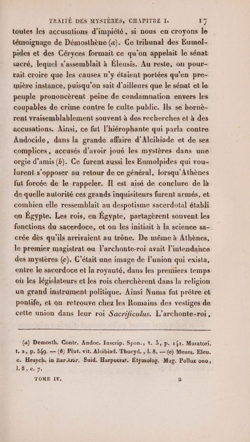 toutes les accusations d’impiété, si nous en croyons le témoignage de Démosthène (4). Ce tribunal des Eumol- pides et des Céryces formait ce qu’on appelait le sénat sacré, lequel s’assemblait à Éleusis. Au reste, on pour- rait croire que les causes n’y étaient portées qu’en pre- mière instance, puisqu'on sait d’ailleurs que le sénat et le peuple prononcèrent peine de condamnation envers les coupables de crime contre le culte public. Hs se bornè- rent vraisemblablement souvent à des recherches et à des accusations. Ainsi, ce fut lhiérophante qui parla contre Andocide, dans la grande affaire d’Alcibiade et de ses complices, accusés d’avoir joué les mystères dans une orgie d'amis (b). Ce furent aussi les Eumolpides qui vou- lurent s'opposer au retour de ce général, lorsqu’Athènes fut forcée de le rappeler. Il est aisé de conclure de là de quelle autorité ces grands inquisiteurs furent armés, et combien elle ressemblait au despotisme sacerdotal établi on Égypte. Les rois, en Égypte, partagèrent souvent les le premier magistrat ou l’archonte-roi avait l’intendance des mystères (c). C'était une image de l’union qui exista, _entre le sacerdoce et la royauté, dans les premiers temps où les législateurs et les rois cherchèrent dans la religion un grand instrument politique. Ainsi Numa fut prêtre et ponttfe, et on retrouve chez les Romains des vestiges de cette union dans leur roi Sacrificulus. L’archonte-roi, (a) Demosth. Contr. Andoc. Inscrip. Spon., t. 3, p. 141. Muratori. t.2, p. 549. — (6) Plut. vit. Alcibiad, Thucyd. , L 8. — (c) Meurs. Eleu. c. Hesych. in Bas.Arur. Suid, Harpocrat. Etymolog. Mag. Pollux ono, 1,8,c. 7. TOME IV. a