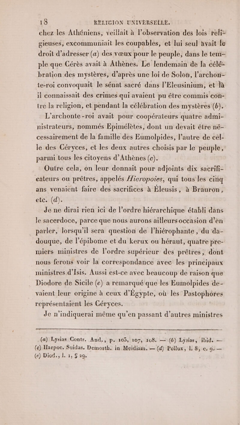 chez les Athéniens, veillait à l'observation dés lois reli: gieuses, excommuniait les coupables, et lui seul avait le droit d'adresser (a) des vœux pour le peuple, dans le tem- ple que Cérès avait à Athènes, Le lendemain de la célé: bration des mystères, d’après une loi de Solon, l’archon- te-roi convoquait le sénat sacré dans l’Eleusinium, et là il connaissait des crimes qui avaient pu être commis con- tre la religion, et pendant la célébration des mystères (b). L’archonte-roi avait pour coopérateurs quatre admi- nistrateurs, nommés Epimélètes, dont un devait être né- cessairement de la famille des Eumolpides, l’autre de cél- le des Céryces, et les deux autres choisis par le peuple, parmi tous les citoyens d'Athènes (c). Outre cela, on leur donnait pour adjoints dix sacrifi- eateurs ou prêtres, appelés Æieropoies, qui tous les cinq ans venaient faire des sacrifices à Éleusis, à Brauron, etc. (d). de ne dirai rien ici de l’ordre hiérarchique établi dans le sacerdoce, parce que nous aurons ailleurs occasion d’èn parler, lorsqu'il sera question de l’hiérophante , du da- douque, de l’épibome et du kerux ou héraut, quatre pre- miers ministres de l’ordre supérieur des prêtres, dont nous ferons voir la correspondance avec les principaux ministres d’Isis. Aussi est-ce avec beaucoup de raison que Diodore de Sicile (e) a remarqué que les Eumolpides de- vaient leur origine à ceux d'Égypte, où les Pastophores représentaient les Géryces. Je n’indiquerai même qu’en passant d’autres ministres (a) Lysias Gontr. And., p. 103, 107, 108. — (6) Lysias, ibid. — (ce) Harpoc. Suidas. Demosth. in Meidiam. — (d) Pollux, L. 8, c. 9: — (e) Diod., 1. 1, $ 29.