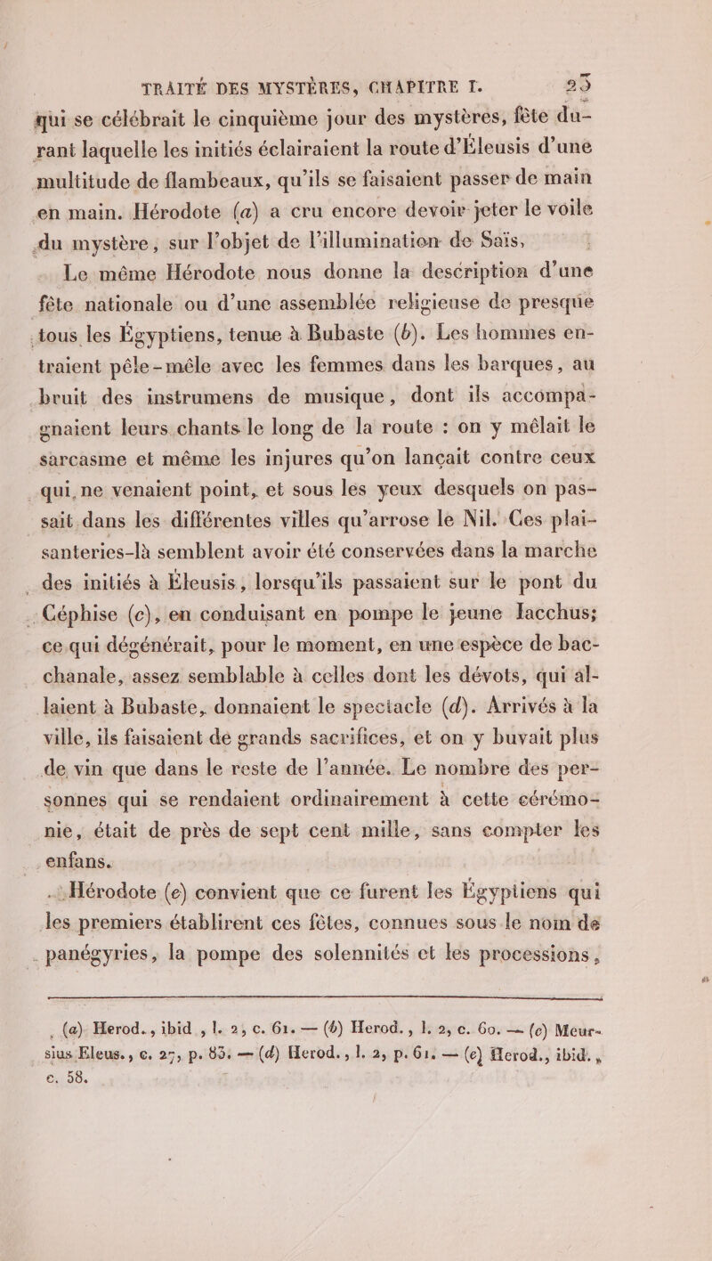 qui se célébrait le cinquième jour des mystères, fête du- rant laquelle les initiés éclairaient la route d’Éleusis d’une multitude de flambeaux, qu'ils se faisaient passer de main en main. Hérodote (a) a cru encore devoir jeter le voile du mystère, sur l’objet de l'illumination de Sais, Le même Hérodote nous donne la description d’une fête nationale ou d’une assemblée religieuse de presque tous les Égyptiens, tenue à Bubaste (b). Les hommes en- traient pêle-mêle avec les femmes dans les barques, au bruit des instrumens de musique, dont ils accompa- enaient leurs chants le long de la route : on y mélait le sarcasme et même les injures qu’on lançait contre ceux qui, ne venaient point, et sous les yeux desquels on pas- sait dans les différentes villes qu’arrose le Nil. Ces plai- santeries-là semblent avoir été conservées dans la marche .. des initiés à Éleusis, lorsqu'ils passaient sur le pont du Céphise (c), en conduisant en pompe le jeune Jacchus; ._ce.qui dégénérait, pour le moment, en une ‘espèce de bac- chanale, assez semblable à celles dont les dévots, qui al- Jlaient à Bubaste, donnaient le spectacle (d). Arrivés à la ville, ils faisaient de grands sacrifices, et on y buvait plus .de vin que dans le reste de l’année. Le nombre des per- sonnes qui se rendaient ordinairement à cette cérémo- nie, était de près de sept cent mille, sans compter les _enfans. | .: Hérodote (e) convient que ce furent les Égyptiens qui les premiers établirent ces fêtes, connues sous le nom de . panégyries, la pompe des solennités et les processions, . (a) Herod., ibid , 1. 2, c. 61. — (4) Herod., 1 2, c. Go. — (c) Meur- .sius Eleus., ©. 27, p. 85. — (d) Herod. , 1, 2, p. 61, — (e) Herod., ibid. , c:158.