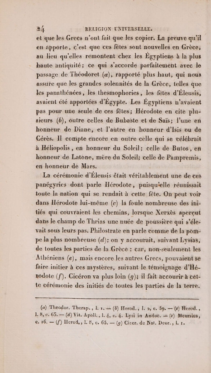 et que les Grces n’ont fait que les copier. La preuve qu'il en apporte, c’est que ces fêtes sont nouvelles en Grèce; au lieu qu’elles rémontent chez les Égyptiens à la plus haute antiquité; ce qui s'accorde parfaitement avec le passage de Théodoret (&amp;), rapporté plus haut, qui nous assure que les grandes solennités de la Grèce, telles que les panathénées, les thesmophories, les fêtes d'Éleusis, avaient été apportées d'Égypte. Les Égyptiens n’avaient pes pour une seule de ces fêtes; Hérodote en cite plu- sieurs (b), outre celles de Bubaste et de Saïs; l’une en honneur de Diane, et l’autre en honneur d'’Isis ou de Cérès. Il compte encore en outre celle qui se télébrait à Héliopolis, en honneur du Soleil; celle de Butos, en honneur de Latone, mère du Soleil; celle de Pampremis, en honneur de Mars. La cérémonie d’Éleusis était véritablement une de tes panégyries dont parle Hérodote, puisquellé réunissait toute la nation qui se rendait à cette fête. On ‘peut voir dans Hérodote lui-même (c) la foule nombreuse des ini: üés qui couvraient les chemins, lorsque Xerxès apercut dans le champ de Thrias une nuée de poussière qui s’éle: vait sous leurs pas. Philostrate en parle comme de la porn: pe da plus nombreuse (d); on y accourait, suivant Lysias, de toutes les parties de la Grèce : car, non-seulement les Athéniens (e), mais encore les autres Grecs, pouvaient se faire initier à ces mystères, suivant le témoignage d’Hé- godote (f). Cicéron va plus loin (g); il fait accourir à cet- te cérémonie des initiés de toutes les parties de la terre. (a) Theodor. Therap. , 1. 1.— (8) Herod., L: 2, e. 59. — (e) Herod. , 1. 8, c. 65. — (d) Vit. Apoll., 1. 4, c. 4. Lysi in Andoë. = (e) Meursios, ©. 16. — (f) Herod,, L 8, ce. 65, — (9) Giter. de Nat. Deor., L. r.