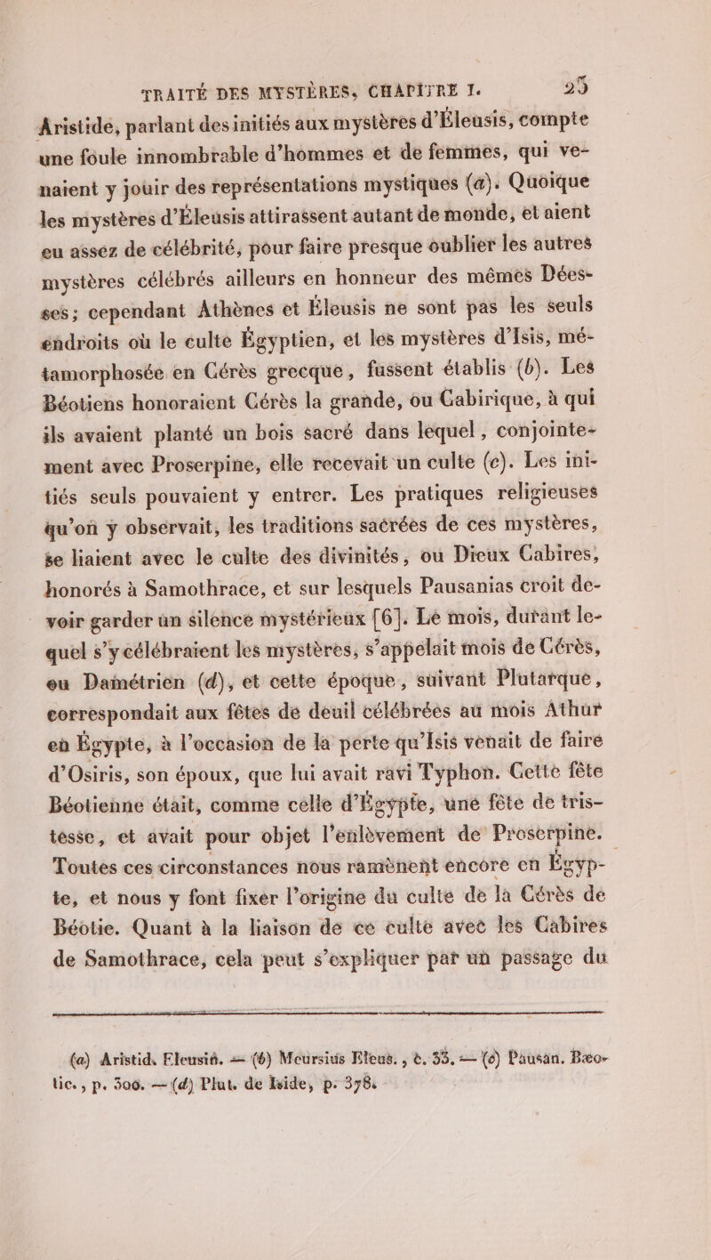 Aristide, parlant desinitiés aux mystères d’ Éleusis, compte une foule innombrable d'hommes et de femmes, qui ve- naïent y jouir des représentations mystiques (&amp;). Quoique les mystères d' Éleusis attirassent autant de monde, et aient eu assez de célébrité, pour faire presque oublier les autres mystères célébrés ailleurs en honneur des mêmes Dées- ses; cependant Athènes et Éleusis ne sont pas les seuls éndroits où le éulte Égyptien, et les mystères d’Isis, mé- tamorphosée en Gérès grecque, fussent établis (b). Les Béotiens honoraient Cérès la grande, ou Gabirique, à qui ils avaient planté un bois sacré dans lequel, conjointe- ment avec Proserpine, elle recevait un culte (e). Les ini- tiés seuls pouvaient y entrer. Les pratiques religieuses qu’on ÿ obsérvait, les traditions sacrées de ces mystères, se liaient avec le culte des divinités, ou Dieux Cabires, honorés à Samothrace, et sur lesquels Pausanias croit de- _ voir garder un silence mystérieux [6]: Lie mois, durant le- quel s’ycélébraïent les mystères, s’appelait mois de Gérès, eu Dainétrien (d), et cette époque, suivant Plutarque, correspondait aux fêtes de deuil célébrées aû mois Athur eù Égypte, à l’occasion de la perte qu’Isis venait de faire d'Osiris, son époux, que lui avait ravi Typhon. Gette fête Béotienne était, comme celle d’ Égypte, üuné fête de tris- tesse, et avait pour objet l'enlèvement de Proserpine. Toutes ces circonstances nous ramènenñt encore cn Écvp- te, et nous y font fixer l’origine du culte de la Cérès de Béotie. Quant à la liaison de ce culte avet les Cabires de Samothrace, cela peut s’expliquer pat un passage du (a) Aristid, Eleusiñ. = (6) Mocursiuis Eleus. , &amp;. #8, (6) Pausan. Bæo- lic., p. 300. — (d) Plut. de vide, p: 378