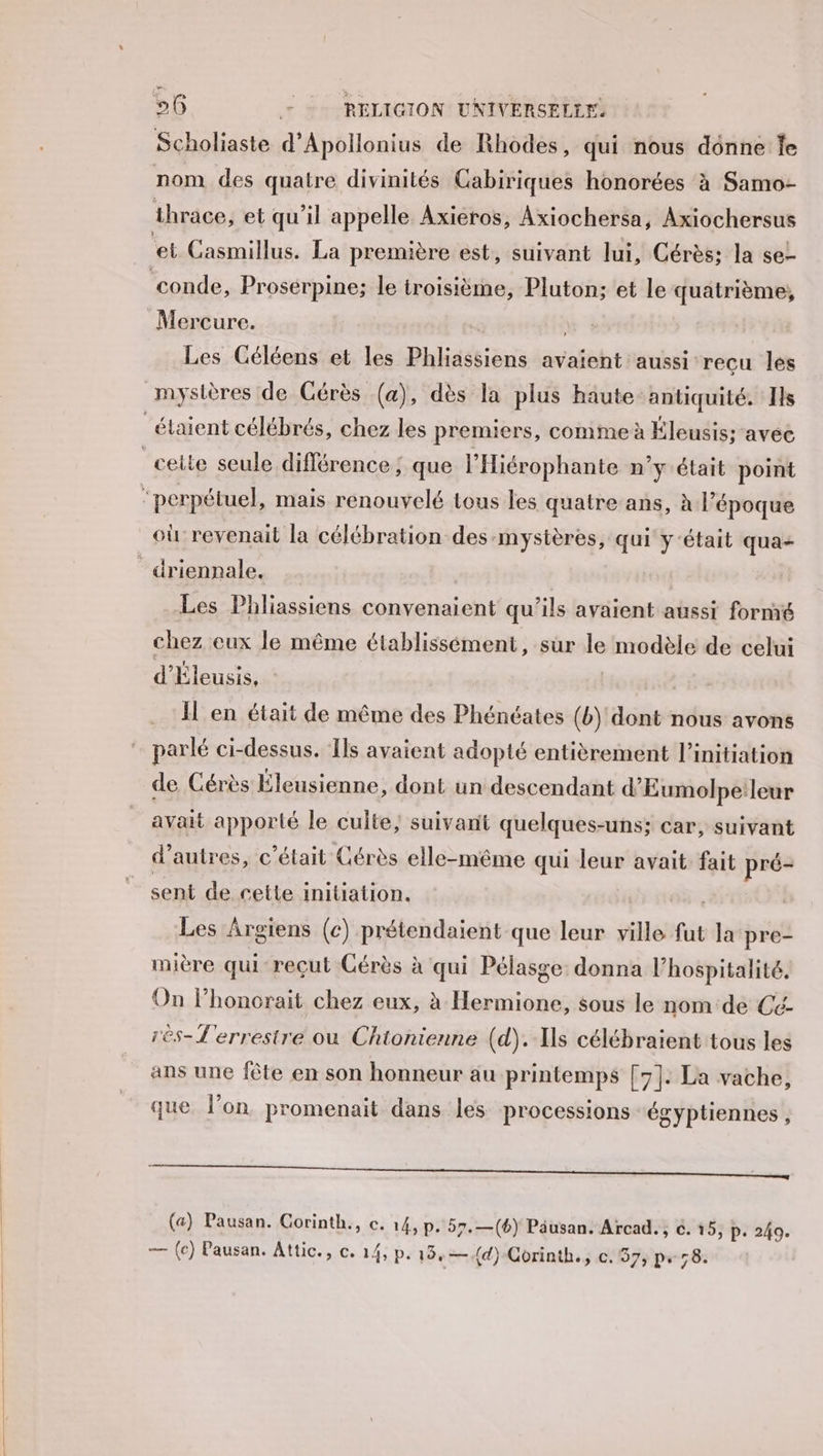 Scholiaste d'Apollonius de Rhodes, qui nous donne fe nom des quatre divinités Cabiriques honorées à Samo- thrace, et qu'il appelle Axieros, Axiochersa, Axiochersus conde, Proserpine; le troisième, Pluton; et le quatrième, Mercure. | Les Céléens et les Phliassiens avaient aussi recu les où revenait la célébration des mystères, qui ÿ-était qua- Les Phliassiens convenaient qu'ils avaient aussi formé chez eux le même établissément, sur le modèle de celui d'Éleusis, I en était de même des Phénéates (b) dont nous avons parlé ci-dessus. ‘Ils avaient adopté entièrement l'initiation de Cérès Éleusienne, dont un descendant d’Eumolpe:leur avait apporté le culte; suivant quelques-uns; car, suivant d’autres, c'était Cérès elle-même qui leur avait fait pré- sent de cette initiation. Les Argiens (c) prétendaient que leur ville fut la pre- mière qui reçut Cérès à qui Pélasge: donna l'hospitalité. On lhonorait chez eux, à Hermione, sous le nom de Cé- rès-L'errestre où Chionienne (d).-Xs célébraient tous les ans une fête en son honneur au printemps [7]: La vache, que. l’on promenait dans les processions égyptiennes , RE Le (a) Pausan. Corinth., c. 14, p. 57.—(*) Pâusan. Arcad., c. 15, p. 249. — (c) Pausan. Attic., c. 14, p. 19,—{d)-Corinth., c. 37, p.58.