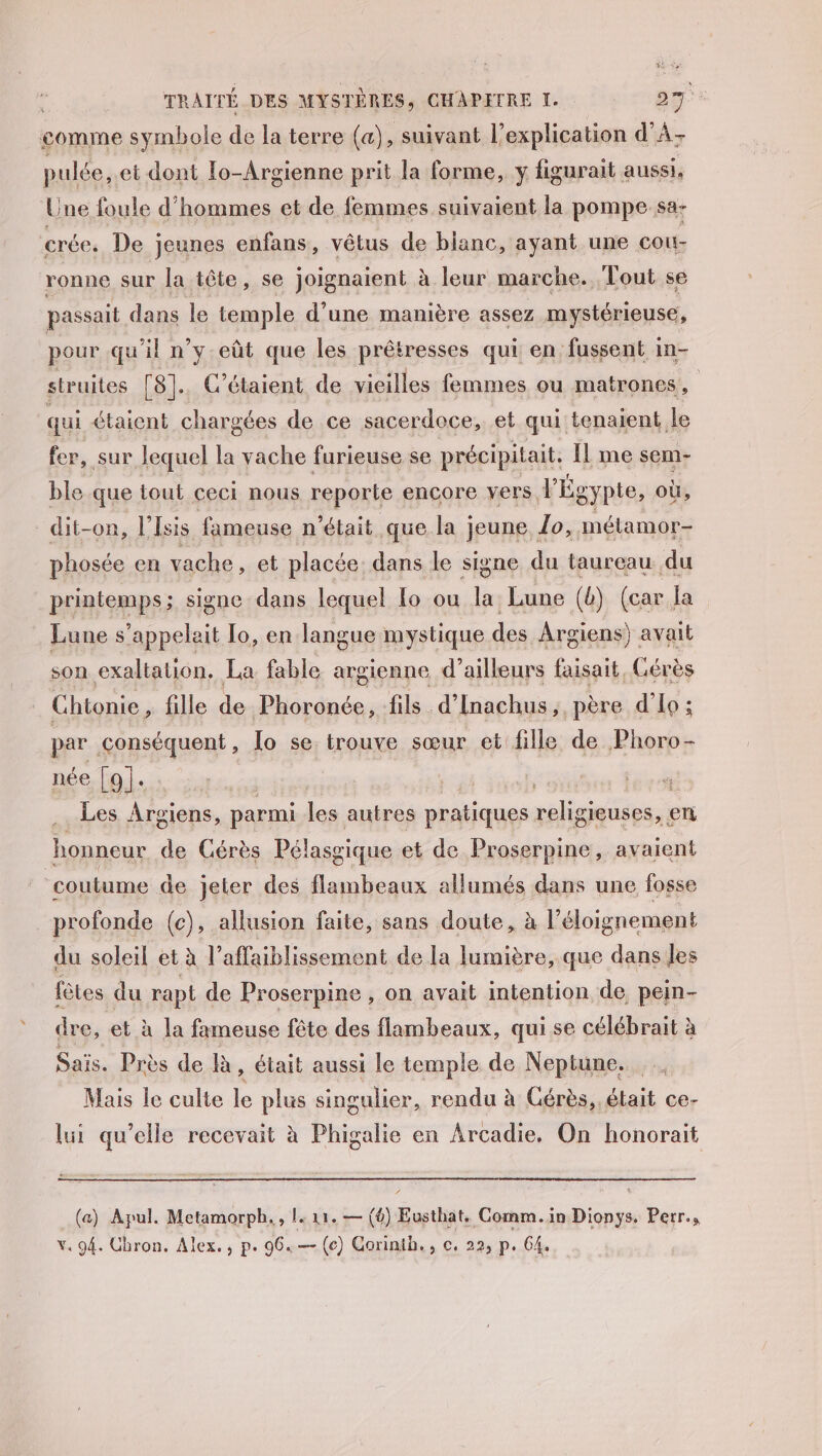 comme symbole de la terre (a) , suivant l’explication d’A- pulée, et dont Io-Argienne prit la forme, y figurait aussi, Une foule d'hommes et de femmes suivaient la pompe sa- crée. De jeunes enfans, vêtus de blanc, ayant une cou- ronne sur la tête, se joignaient à leur marche. Tout se passait dans le temple d’une manière assez mystérieuse, pour qu'il n’y-eût que les prêtresses qui en fussent in- struites [8]. C’étaient de vieilles femmes ou matrones qui étaient chargées de ce sacerdoce, et qui tenaient le fer, sur lequel la vache furieuse se précipitait. Il me sem- ble que tout ceci nous reporte encore vers. VÉgypte, où, _ dit-on, l’Isis fameuse n’était que la jeune Lo, métamor- phosée en vache, et placée. dans le signe du taureau du printemps; signe dans lequel fo ou la Lune (b) (car Ve . Lune s’appelait To, en langue mystique des Argiens) avait son exaltation. La fable argienne d’ ailleurs faisait, Cérès Chtonie, fille de Phoronée, fils. d’Inachus, père d'Lo; par conséquent, [o se. trouve sœur et: fille de Phoro- née gs ie, à | sh: | Les Argiens, parmi les autres dus soie en honneur de Cérès Pélassgique et de Proserpine, avaient ‘coutume de jeter des flambeaux allumés dans une fosse profonde (c), allusion faite, sans doute, à l'éloignement du soleil et à l’affaiblissement de la lumière, que dans les fêtes du rapt de Proserpine , on avait intention de, peim- dre, et à la fameuse fête des flambeaux, qui se célébrait à Sais. Près de R, était aussi le temple de Neptune. Mais le culte le plus singulier, rendu à Gérès, était ce- lui qu’elle recevait à Phigalie en Arcadie. On honorait (a) Apul. Metamorph. , l. 11. — (4) Eusthat, Comm. in Dionys. Perr.,