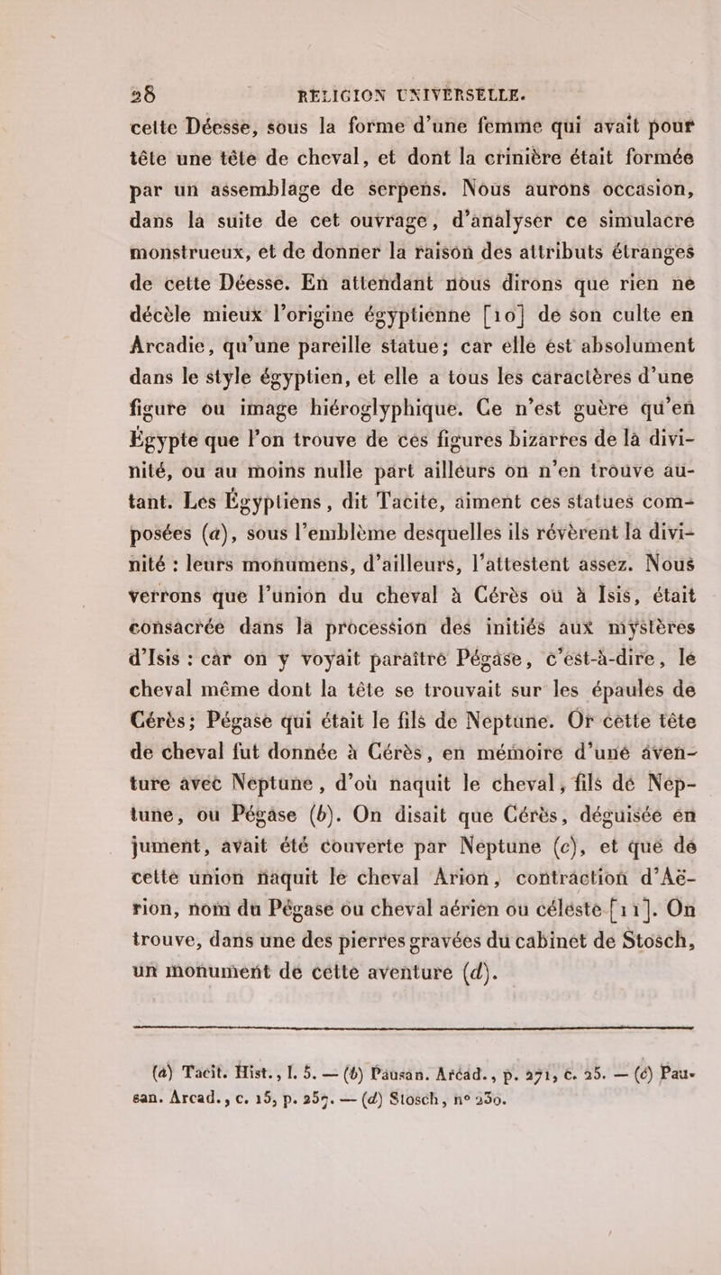 celte Déesse, sous la forme d’une femme qui avait pour tête une tête de cheval, et dont la crinière était formée par un assemblage de serpens. Nous aurons occasion, dans la suite de cet ouvrage, d'analyser ce simulacre monstrueux, et de donner la raison des attributs étranges de cette Déesse. En attendant nous dirons que rien ne décèle mieux l’origine égyptiénne [10] de son culte en Arcadie, qu’une pareille statue; car elle ést absolument dans le style égyptien, et elle a tous les caractères d’une figuré où image hiéroglyphique. Ce n’est guère qu’en Égypte que l'on trouve de ces figures bizarres de là divi- nité, ou au moins nulle part ailléurs on n’en trouve au- tant. Les Égyptiens , dit Tacite, aiment ces statues com- posées (a), sous l’enrblème desquelles ils révèrent la divi- nité : leurs monumens, d’ailleurs, l’attestent assez. Nous verrons que l’union du cheval à Cérès où à Isis, était consacrée dans la procession des initiés aux mystères d’Isis : car on y voyait paraître Pégase, c’est-à-dire, lé cheval même dont la tête se trouvait sur les épaules de Cérès; Pégase qui était le fils de Néptune. Or cètte tête de cheval fut donnée à Cérès, en mémoire d’uné âven- ture avec Neptune , d’où naquit le cheval, fils dé Nép- tune, ou Pégase (b). On disait que Cérès, déguisée én jument, avait été couverte par Neptune (c), et qué dé cetté union naquit le cheval Arion, contraction d’Aë- rion, nom du Pégase ou cheval aérien ou céléste [11]. On trouve, dans une des pierres gravées du cabinet de Stosch, ur monument de cette aventure (d). (a) Tacit. Hist., I. 5. — (4) Pausan. Aréad., p. 271, €. 25. — (é) Pau. san. Arcad., c. 15, p. 259. — (d) Siosch, n° 230.