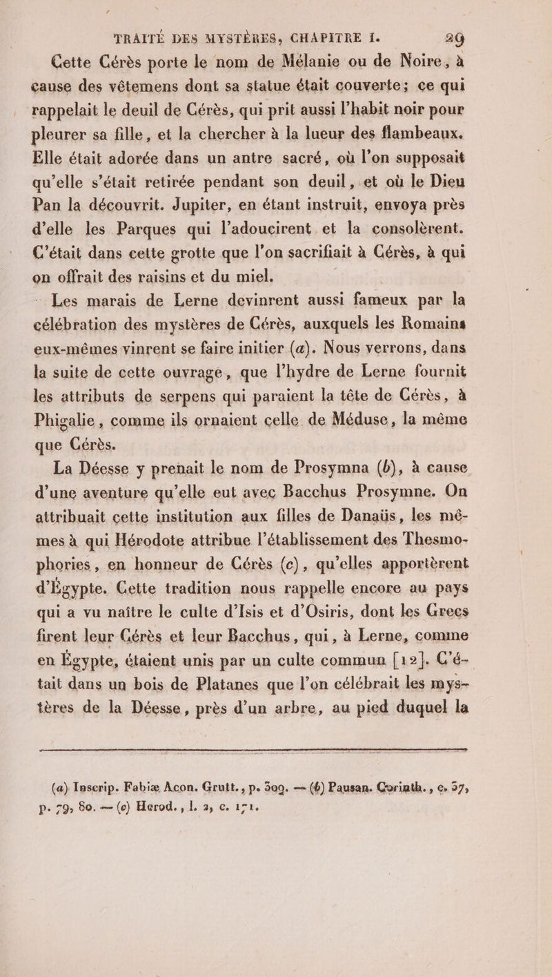 Cette Cérès porte le nom de Mélanie ou de Noire, à cause des vêtemens dont sa statue était couverte; çe qui rappelait le deuil de Cérès, qui prit aussi l’habit noir pour pleurer sa fille, et la chercher à la lueur des flambeaux, Elle était adorée dans un antre sacré, où l’on supposait qu’elle s'était retirée pendant son deuil, et où le Dieu Pan la découvrit. Jupiter, en étant instruit, envoya près d’elle les Parques qui l’adoucirent et la consolèrent. C'était dans cette grotte que l'on sacrifiait à Cérès, à qui on offrait des raisins et du miel. Les marais de Lerne devinrent aussi fameux par la célébration des mystères de Cérès, auxquels les Romains eux-mêmes yinrent se faire initier (a). Nous verrons, dans la suite de cette ouvrage, que l’hydre de Lerne fournit les attributs de serpens qui paraient la tête de Cérès, à Phigalie, comme ils ornaient celle de Méduse, la même que Cérès. La Déesse y prenait le nom de Prosymna (b), à cause d’une aventure qu’elle eut avec Bacchus Prosymne. On attribuait cette institution aux filles de Danaüs, les mé- mes à qui Hérodote attribue l'établissement des Thesmo- phories, en honneur de Cérès (c), qu'elles apportèrent d'Égypte. Cette tradition nous rappelle encore au pays qui a vu naître le culte d’Isis et d’Osiris, dont les Grecs firent leur Gérès et leur Bacchus, qui, à Lerne, comme en Égypte, étaient unis par un culte commun [12]. C'é- tait dans un bois de Platanes que l’on célébrait les mys- tères de la Déesse, près d’un arbre, au pied duquel la (a) Tascrip. Fabiæ Acon. Grutt., p. 300. — (6) Pausan. Corinth., c. 37, p. 79» 80. — (co) Herod., 1. 2, c. 172.