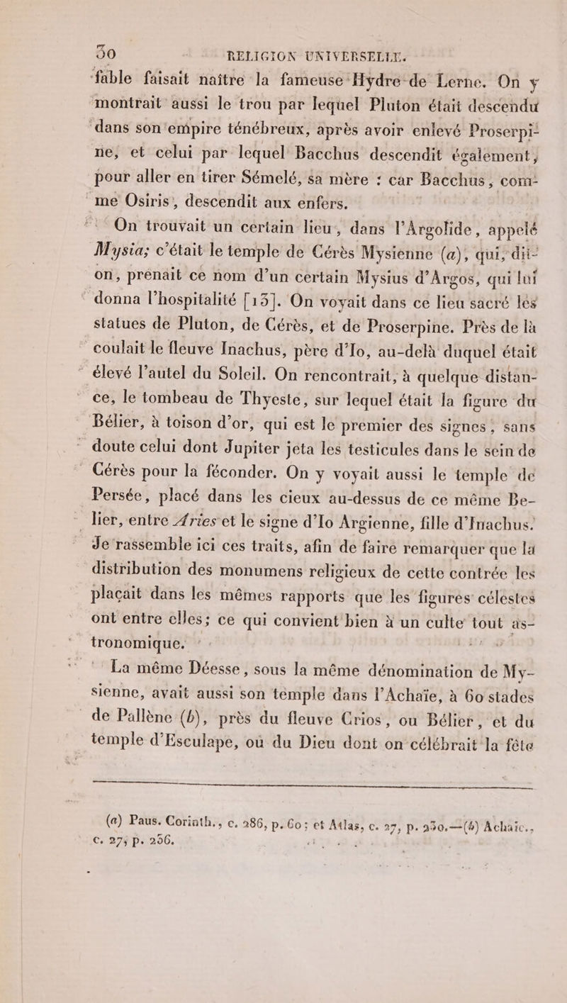 ‘fable faisait naître la fameuse ‘Hydre-de Lerne. On y montrait aussi le trou par lequel Pluton était descendu dans son'empire ténébreux, après avoir enlevé Proserpi- ne, et celui par lequel Bacchus descendit également, pour aller en tirer Sémelé, sa mère : car Bacchus ; COM me Osiris, descendit aux enfers. On trouvait un certain lieu, dans l’Argolide, appelé Mysia; c'était le temple de Cérès Mysienne (a), qui, dii- on, prenait ce nom d’un certain Mysius d’Argos, qui lui donna l'hospitalité [13]. On voyait dans ce lieu sacré les statues de Pluton, de Gérès, et de Proserpine. Près de là coulait le fleuve Inachus, père d'To, au-delà duquel était ” élevé l’autel du Soleil. On rencontrait, à quelque distan- ce, le tombeau de Thyeste, sur lequel était la figure du Bélier, à toison d’or, qui est le premier des signes, sans doute celui dont Jupiter jeta les testicules dans le sein de Cérès pour la féconder. On y voyait aussi le temple de Persée, placé dans les cieux au-dessus de ce même Be- - lier, entre Æries'et le signe d’Io Argienne, fille d'Inachus. Je rassemble ici ces traits, afin de faire remarquer que la distribution des monumens religieux de cette contrée les plaçait dans les mêmes rapports que les figures célestes ont entre elles; ce qui convient bien à un culte tout as tronomique. ( La même Déesse, sous la même dénomination de My- sienne, avait aussi son temple dans l’Achaïe, à 6o stades de Pallène (b), près du fleuve Crios, ou Bélier, et du temple d'Esculape, où du Dieu dont on célébrait la fête qe + («) Paus. Corinth., c. 286, p.6o; et see 27, p. 250.—(b) Achaïc.. C, 27ÿ p. 206.