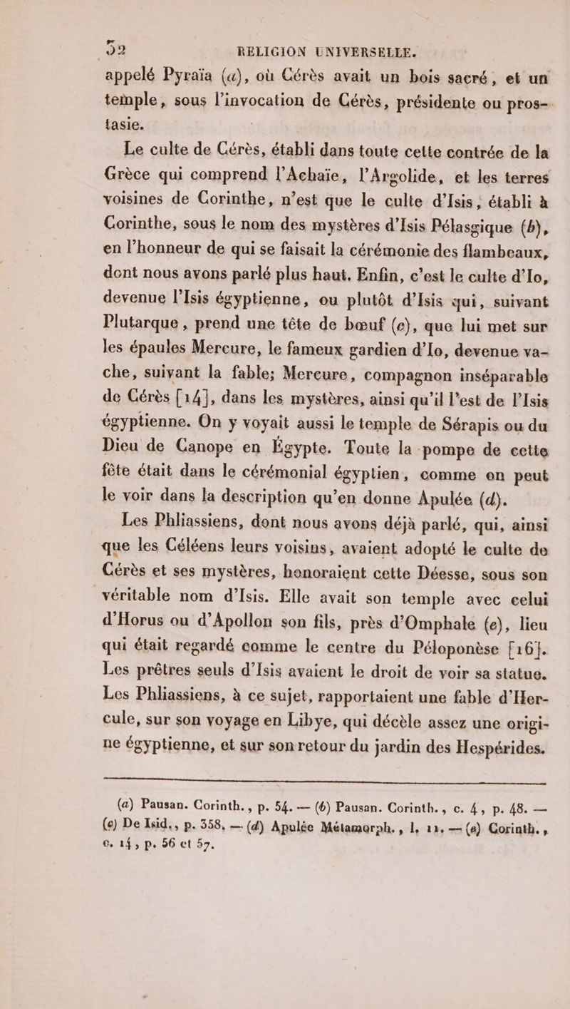 appelé Pyraïa (&amp;), où Cérès avait un bois sacré, et un temple, sous l’invocation de Cérès, présidente ou pros- tasie. | Le culte de Cérès, établi dans toute cette contrée de la Grèce qui comprend l’Achaïe, l’Argolide, et les terres voisines de Corinthe, n’est que le culte d’Isis ; établi à Gorinthe, sous le nom des mystères d’Isis Pélassique (b), en l'honneur de qui se faisait la cérémonie des flambeaux, dont nous avons parlé plus haut. Enfin, c’est le culte d’Io, devenue l’Isis égyptienne, ou plutôt d’Isis qui, suivant Plutarque , prend une tête de bœuf (e), que lui met sur les épaules Mercure, le fameux gardien d’[o, devenue va- che, suivant la fable; Mercure, compagnon inséparable de Gérès [14], dans les mystères, ainsi qu’il l’est de l’Isis égyptienne. On y voyait aussi le temple de Sérapis ou du Dieu de Canope en Égypte. Toute la pompe de cette fête était dans le cérémonial égyptien, comme on peut le voir dans la description qu’en donne Apulée (d). Les Phliassiens, dont nous avons déjà parlé, qui, ainsi que les Géléens leurs voisins, avaient adopté le culte de Cérès et ses mystères, honoraient cette Déesse, sous son véritable nom d’Isis. Elle avait son temple avec celui d’Horus ou d’Apollon son fils, près d'Omphale (e), lieu qui était regardé comme le centre du Péloponèse [161. Les prêtres seuls d’Isis avaient le droit de voir sa statue. Les Phliassiens, à ce sujet, rapportaient une fable d'Her- Cule, sur son voyage en Libye, qui décèle assez une origi- ne égyptienne, et sur son retour du jardin des Hespérides. mn eo nm a MN, (a) Pausan. Corinth., p. 54. — (6) Pausan. Corinth., c. 4, p. 48. — (e) De Isid,, p. 358, — (d) Apulée Métamorph. , 1, 12, —(e) Corinth., ce 14, p. 56 ct 57.