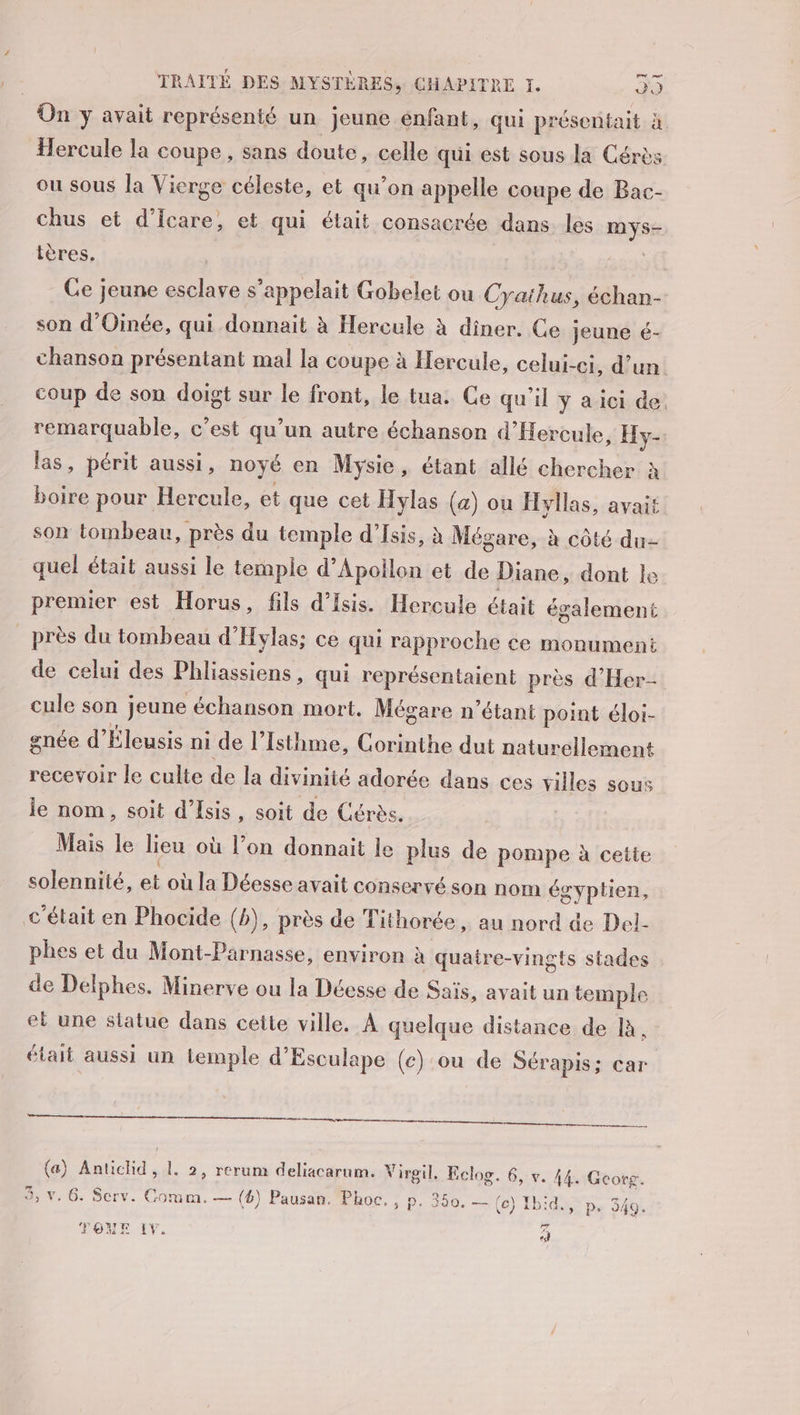 On y avait représenté un jeune enfant, qui présentait à Hercule la coupe , sans doute, celle qui est sous la Cérès ou sous la Vierge céleste, et qu’on appelle coupe de Bac- chus et d’Îcare, et qui était consacrée dans les ne tères. Ce jeune esclave s'appelait Gobelet ou Cyaihus, échan- son d'Oinée, qui donnait à Hercule à diner. Ce jeune é- chanson présentant mal la coupe à Hercule, celui-ci, d’un coup de son doigt sur le front, le tua. Ce qu'il ÿ a ici de. remarquable, c’est qu’un autre échanson d’Hercule, Hy- las, périt aussi, noyé en Mysie , étant allé chercher à boire pour Hercule, et que cet Hylas (4) ou Hyllas, avait son tombeau, près du temple d'Isis, à Mégare, à côté du quel était aussi le temple d’Apollon et de Diane, dont le premier est Horus, fils d’isis. Hercule était également près du tombeau d'Hylas; ce qui rapproche ce monument de celui des Phliassiens, qui représentaient près d’'Her- cule son jeune échanson mort. Mégare n'étant point éloi- gnée d’ Éleusis ni de l’ Isthme, Corinthe dut naturellement recevoir le culte de la divinité adorée dans ces villes sous le nom, soit d’Isis, soit de Gérès. Mais le lieu où l’on donnait le plus de pompe à cette solennité, et où la Déesse avait conservé son nom égyptien, c'était en Phocide (b), près de Tithorée , au nord de Del- phes et du Mont-Parnasse, environ à quatre-vingts stades de Delphes. Minerve ou la Déesse de Sais, avait un temple et une siatue dans cette ville. À quelque distance de là. était aussi un temple d’Esculape (ce) ou de Sérapis; car nr em (a) Antichd, L. 2, rerum deliacarum. Virgil, Eclog. 6, v. de Georg. 3, v. 6. Serv. Comm. — (4) Pausan. Phoc. , P: 350. — (ce) Ibid, p. 349. Loc TOME IV. «à