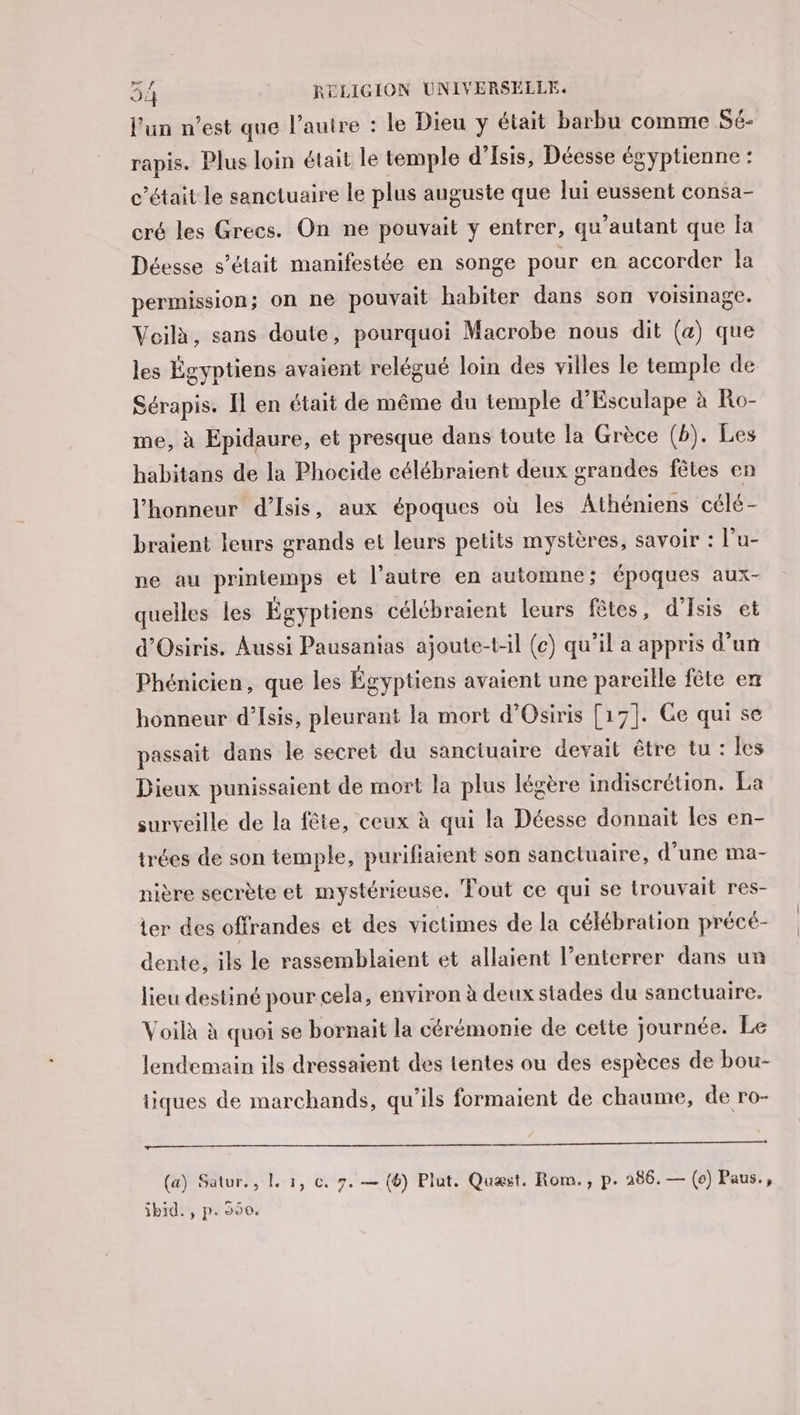 l’un n’est que l’autre : le Dieu y était barbu comme SE- rapis. Plus loin était le temple d’Isis, Déesse égyptienne : c'était le sanctuaire le plus auguste que lui eussent consa- cré les Grecs. On ne pouvait y entrer, qu’autant que fa Déesse s'était manifestée en songe pour en accorder la permission; on ne pouvait habiter dans son voisinage. Voilà, sans doute, pourquoi Macrobe nous dit (a) que les Égyptiens avaient relégué loin des villes le temple de Sérapis. Il en était de même du temple d’Esculape à Ro- me, à Epidaure, et presque dans toute la Grèce (b). Les habitans de la Phocide célébraient deux grandes fêtes en l'honneur d’Isis, aux époques où les Athéniens célé- braient leurs grands et leurs petits mystères, savoir : l'u- ne au printemps et l’autre en automne; époques aux- quelles les Égyptiens célébraient leurs fêtes, d’Isis et d'Osiris. Aussi Pausanias ajoute-t-l (ce) qu’il a appris d’un Phénicien, que les Égyptiens avaient une pareille fête en honneur d’Isis, pleurant la mort d'Osiris [17]. Ce qui se passait dans le secret du sanctuaire devait être tu: les Dieux punissaient de mort la plus légère indiscrétion. La surveille de la fête, ceux à qui la Déesse donnait les en- trées de son temple, purifiatent son sanctuaire, d’une ma- nière secrète et mystérieuse, Tout ce qui se trouvait res- ter des offrandes et des victimes de la célébration précé- dente, ils le rassemblaient et allaient l’enterrer dans un lieu destiné pour cela, environ à deux stades du sanctuaire. Voilà à quoi se bornait la cérémonie de cette journée. Le lendemain ils dressaient des tentes ou des espèces de bou- tiques de marchands, qu’ils formaient de chaume, de ro- DRE ee Se Re SRE NT (a) Satur., L 1, ©. 7. — (6) Plut. Quæst. Rom., p. 286. — (0) Paus., ibid. , p. 550.