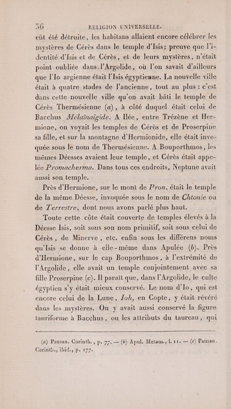 eût été détruite, les habitans allaient encore célébrer Îles mystères de Cérès dans le temple d’Isis; preuve que l’i- dentité d’Isis et de Gérès, et. de leurs mystères, n’était point oubliée dans, l’Argolide, où l’on savait d’ailleurs que l’Io argienne était l’Isis égyptienne. La nouvelle ville était à quatre stades de l’ancienne, tout au plus : c’est dans cette nouvelle ville qu’on avait bâti le temple de Cérès Thermésienne (a), à côté duquel était celui de Bacchus Aclaïnaigide. À Iée, entre Trézène et Her- mione, on voyait les temples de Cérès et de Proserpine sa fille, et sur la montagne d’'Hermionide, elle était invo- quée sous le nom de Thermésienne. À Bouporthmos, les mêmes Déesses avaient leur temple, et Cérès était appe- lée Promacherma. Dans tous ces endroits, Neptune avait aussi son temple. Près d’Hermione, sur le mont de Pron, était le temple de la même Déesse, invoquée sous le nom de Chtonie où de Z'errestre, dont nous avons parlé plus haut. Toute cette côte était couverte de temples élevés à la Déesse Isis, soit sous son nom primitif, soit sous celui de Cérès, de Minerve, etc. enfin sous les différens noms qu'Isis se donne à elle-même dans Apulée (b). Près d'Hermione, sur le cap Bouporthmos, à l'extrémité de l’Argolide, elle avait un temple conjointement avec sa fille Proserpine (c). Il paraît que, dans l’Argolide, le culte égyptien s’y était mieux conservé. Le nom d’lo, qui est encore celui de la Lune, Ioh, en Gopte, y était révéré dans les mystères. On y avait aussi conservé la figure tauriforme à Bacchus, ou les attributs du taureau, qui (a) Pausan. Corinth., p. 77, — (6) Apul. Metam., L 11. — (ec) Pausau. Corinth., ibid., p. 177.