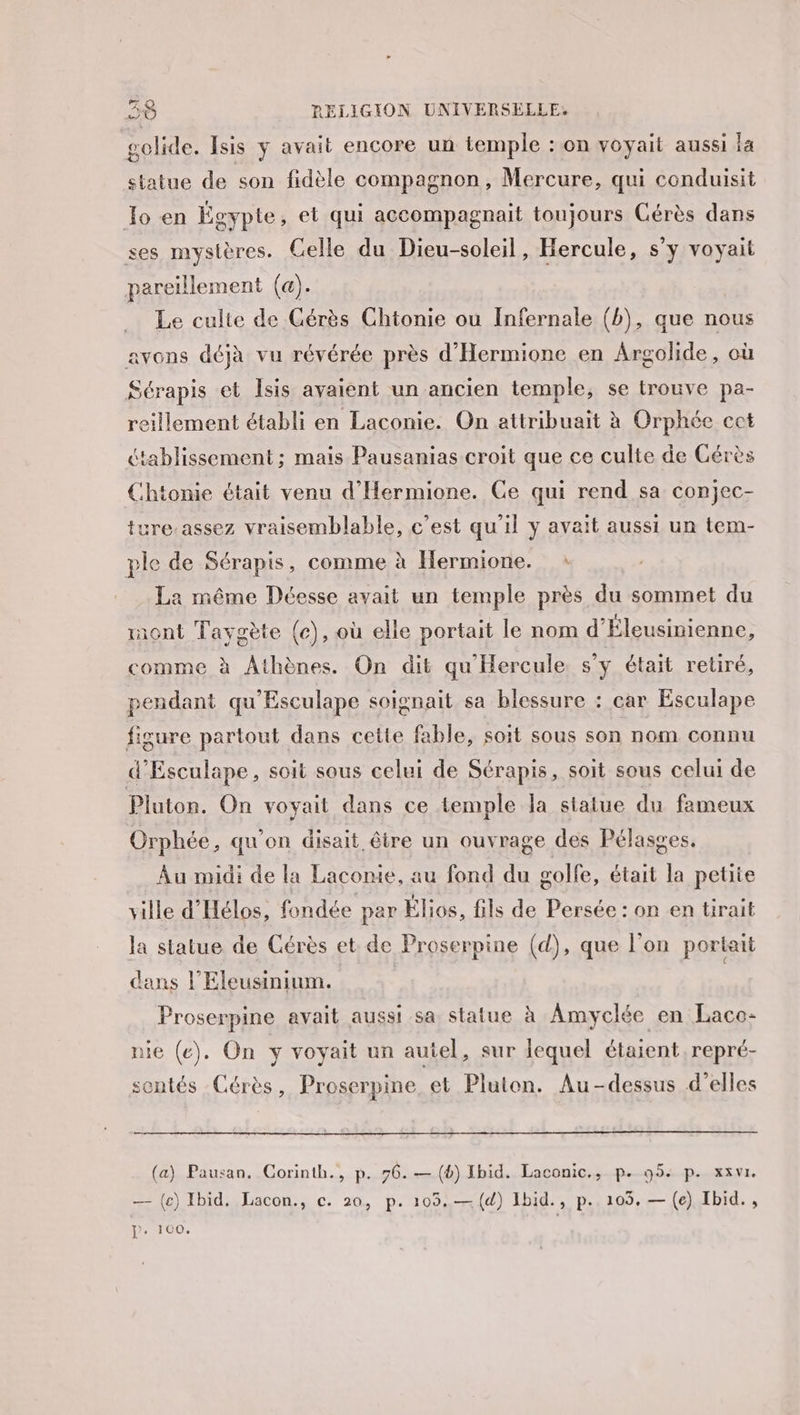 golide. Isis y avait encore un temple : on voyait aussi la statue de son fidèle compagnon, Mercure, qui conduisit Jo en Égypte, et qui accompagnait toujours Cérès dans ses mysières. Celle du Dieu-soleil, Hercule, s'y voyait pareillement (a). Le culte de Cérès Chtonie ou Infernale (b), que nous avons déjà vu révérée près d'Hermione en Argolide, où Sérapis et Isis avaient un ancien temple, se trouve pa- reillement établi en Laconie. On attribuait à Orphée ect établissement; mais Pausanias croit que ce culte de Gérès Chtonie était venu d'Hermione. Ce qui rend sa conjec- ture-assez vraisemblable, c’est qu'il y avait aussi un tem- ple de Sérapis, comme à Hermione. : La même Déesse avait un temple près du sommet du mont Taygète (ec), où elle portait le nom d’Éleusinienne, comme à Athènes. On dit qu'Hercule. s’y était retiré, pendant qu'Esculape soignait sa blessure : car Esculape figure partout dans cette fable, soit sous son nom connu d'Esculape, soit sous celui de Sérapis, soit sous celui de Pluton. On voyait dans ce temple la statue du fameux Orphée, qu'on disait être un ouvrage des Pélasges. Au midi de la Laconie, au fond du golfe, était la petite ville d'Hélos, fondée par Élios, fils de Persée : on en tirait la statue de Cérès et de Proserpine (d), que l'on portait dans l’Eleusinium. Proserpine avait aussi sa statue à Amyclée en Laco- nie (e). On y voyait un autel, sur lequel étaient repré- sontés Cérès, Proserpine et Pluton. Au-dessus d'elles (a) Pausan. Corinth., p. 76. — (6) Ibid. Laconic., p. 95: p. xzvr. — (e) Ibid. Lacon., c. 20, p. 105.— (4) 1bid., p. 103. — (e) Ibid. , P « 1C0O,