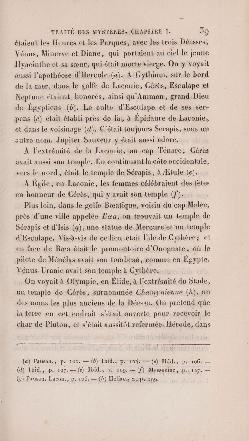 étaient les Heures et les Parques, avec les trois Déesses, Vénus, Minerve et Diane, qui portaient au ciel le jeune Hyacinthe et sa sœur, qui était morte vierge. On y voyait aussi l’apothéose d'Hercule.(a). À Gythium, sur le bord de la mer, dans le golfe de Laconie, Gérès, Esculape et Neptune étaient honorés, ainsi qu'Ammon, grand Dieu de Égyptiens (b). Le culte d’Esculape et de ses ser- pens (c) était établi près de à, à Épidaure de Lacomie, et dans le voisinage (d). C'était toujours Sérapis, sous un autre nom. Jupiter Sauveur y était aussi adoré. À l'extrémité de la Laconié, au cap Ténare, Cérès avait aussi son temple. En continuantlacôte occidentale, vers le nord, était le temple de Sérapis, à Ætule.(e). À Égile, en Laconie, les femmes célébraient des fêtes en honneur de Cérès, qui y avait son temple (f). : Plus loin, dans le golfe Bœatique, voisin dü cap Malée, près d’une ville appelée Eæa, on trouvait un temple de Sérapis et d’Isis (4), une statue de. Mercure et un temple d'Esculape. Vis-à-vis de ce lieu était l'ile de-Cythère; et en face de Bœa était le promontoire d'Onognate, où le pilote de Ménélas avait son tombeau, comme en Égypte. Vénus-Uranie avait son temple à Cythères On voyait à Olympie, en Élide; à l’extrémité du Stade, un temple de Gérès, surnommée Chainynienne (h), an des noms les plus anciens de-l Déesse. On prétend que la terre en cét endroit s'était ouverte pour recevoir le char de Pluton, et s'était aussitôt refermée. Hérode, dans (a) Pausan., p. 101: — (6) Ibid., p. 104: — (oc) Hbid., p. 106. — (d) Ibid., p. 107. —(e) Ibid, v. 109: — (f) Messeniac, pi: 127, —