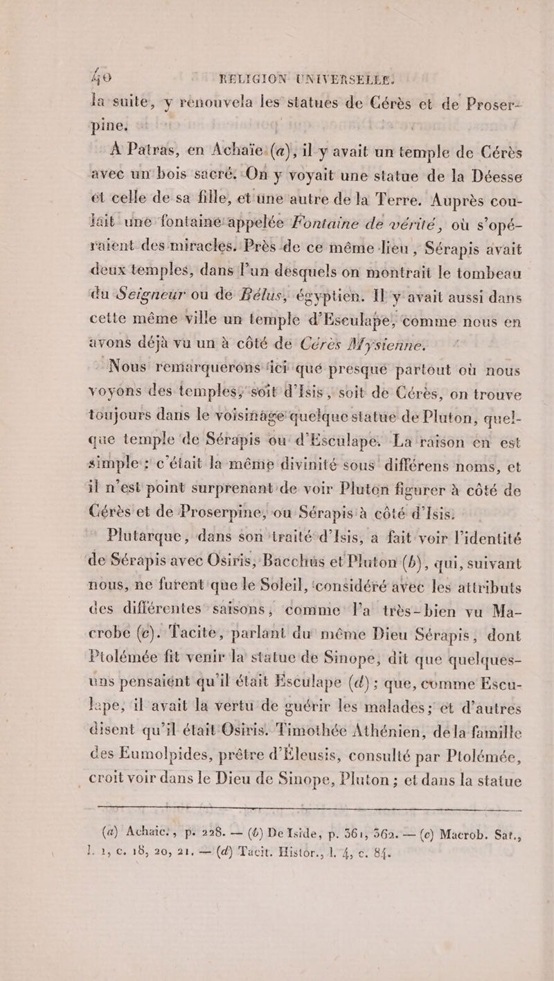 la suite, y renouvela les statues de Cérès et de Proser- pine. | À Patras, en Achaïe: (a), il y avait un temple de Cérès avec un bois sacré: On y voyait une statue de la Déesse ét celle de sa fille, et üne autre de la Terre. Auprès cou- lait une fontainé appelée Fontaine de vérité, où s'opé- raient des miractés. Près de ce même lieu , Sérapis avait deux temples, dans l’un desquels on montrait le tombeau du Seigneur ou de Bélus, égyptien. [l'y avait aussi dans cette même ville un temple d’Eseulape, comme nous en avons déjà vu un à côté de Cérès Mysienne. : Nous remarquerons IC qué presque partout où nous voyons des temples; soit d’Isis, soit de Cérès, on trouve toujours dans le voisinage quelque statue de Pluton, quel- que temple ‘de Sérapis ou: d'Esculape. La raison en est simple : c'était la même divinité sous différens noms, et il n’est point surprenant de voir Pluton figurer à côté de Gérès et de Proserpine, ou Sérapis à côté d’Isis. Plutarque, dans son traité d’Isis, a fait voir l'identité de Sérapis avec Osiris, Bacchus et Pluton (b), qui, suivant nous, ne furent que lé Soleil, ‘considéré avec les attributs des différentes saisons, comme l'a très-bien vu Ma- crobe (c) . Tacite, parlant du même Dieu Sérapis, dont Ptolémée fit venir la statue de Sinope, dit que quelques- us pensaiént qu'il était Esculape (4); que, comme Escu- lape, il avait la vertu de guérir les malades ; ét d’autres disent qu’il était Osiris. Timothée Athénien, déla famille des Eumolpides, prêtre d'Éleusis, consulté par Ptolémée, croit voir dans le Dieu de Sinope, Pluton ; et dans la statue (a) Achaic:, P+ 228. — (4) De Iside, p. 361, 562. — (c) Macrob. Sat., 1.2, ©. 16, 20, 21, —(d) Tacit. Histor., 1 4, €. 84.