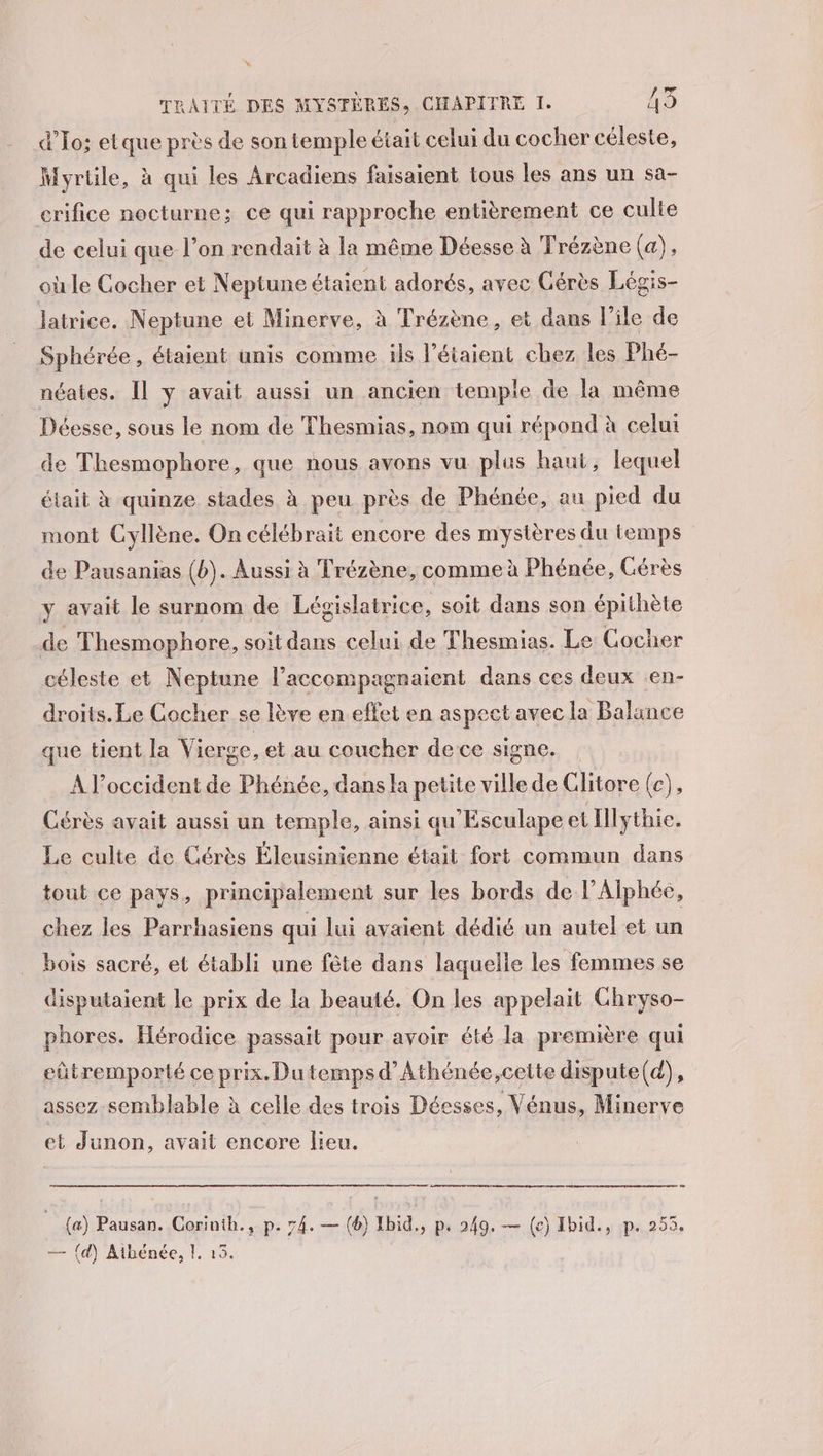 L: TRAITÉE DES MYSTÈRES, CHAPITRE I. 13 d'To; etque près de son temple était celui du cocher céleste, Myrtile, à qui les Arcadiens faisaient tous les ans un sa- crifice nocturne; ce qui rapproche entièrement ce culte de celui que l’on rendait à la même Déesse à Trézène (a), où le Cocher et Neptune étaient adorés, avec Gérès Légis- latrice. Neptune et Minerve, à Trézène, et dans l'ile de Sphérée, étaient unis comme is l’étaient chez les Phé- néates. Il y avait aussi un ancien temple de la même Déesse, sous le nom de Thesmias, nom qui répond à celui de Thesmophore, que nous avons vu plus haut, lequel était à quinze stades à peu près de Phénée, au pied du mont Gyllène. On célébrait encore des mystères du temps de Pausanias (b). Aussi à Trézène, comme à Phénée, Gérès y avait le surnom de Législatrice, soit dans son épithète de Thesmophore, soit dans celui de Thesmias. Le Cocher céleste et Neptune l’accompagnaient dans ces deux .en- droits. Le Cocher se lève en.effet en aspect avec la Balance que tient la Vierge, et au coucher dece signe. À l'occident de Phénée, dans la petite ville de Glitore (c), Cérès avait aussi un temple, ainsi qu'Esculape et Ilythie. Le culte de Cérès Éleusinienne était fort commun dans tout ce pays, principalement sur les bords de l’Alphée, chez les Parrhasiens qui lui avaient dédié un autel et un bois sacré, et établi une fête dans laquelle les femmes se disputaient le prix de la beauté. On les appelait Chryso- phores. Hérodice passait pour avoir été la première qui eütremporté ce prix. Du temps d’Athénée,cette dispute(d), assez semblable à celle des trois Déesses, Vénus, Minerve et Junon, avait encore lieu. | (a) Pausan. Corinth., p. 74. — (6) Ibid,, p, 249. — (e) Hbid., p. 253.