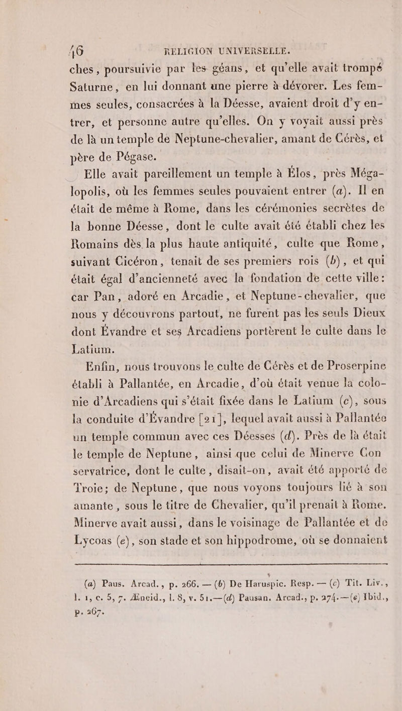 ches, poursuivie par les géans, et qu’elle avait trompé Saturne, en lui donnant une pierre à dévorer. Les fem- mes seules, consacrées à la Déesse, avaient droit d'y en- trer, et personne autre qu'elles. On yÿ voyait aussi près de là un temple de Neptune-chevalier, amant de Cérès, et père de Pégase. Elle avait pareillement un temple à Élos, près Méga- lopolis, où les femmes seules pouvaient entrer (a). Il en était de même à Rome, dans les cérémonies secrètes de la bonne Déesse, dont le culte avait été établi chez les Romains dès la plus haute antiquité, culte que Rome, suivant Cicéron, tenait de ses premiers rois (b), et qui était égal d’ancienneté avec la fondation de cette ville: car Pan, adoré en Arcadie, et Neptune-chevalier, que nous y découvrons partout, ne furent pas les seuls Dieux dont Évandre et ses Arcadiens portèrent le culte dans le Latium. Enfin, nous trouvons le culte de Cérès et de Proserpine établi à Pallantée, en Arcadie, d’où était venue la colo- nie d’Arcadiens qui s'était fixée dans le Latium (ec), sous la conduite d'Évandre [21], lequel avait aussi à Pallantée un temple commun avec ces Déesses (d). Près de là était le temple de Neptune, ainsi que celui de Minerve Con servatrice, dont le culte, disait-on, avait été apporté de Troie; de Neptune, que nous voyons toujours lié à son amante , sous le titre de Chevalier, qu'il prenait à Rome. Minerve avait aussi, dans le voisinage de Pallantée et de Lycoas (e), son stade et son hippodrome, où se donnaient (a) Paus. Arcad., p. 266. — (b) De Haruspic. Resp. — (c) Tit. Liv., lu, c. 5,7. Æneid., |. 8, v. 51.—(d) Pausan. Arcad., p. 274.—({e) Ibid, p. 267.