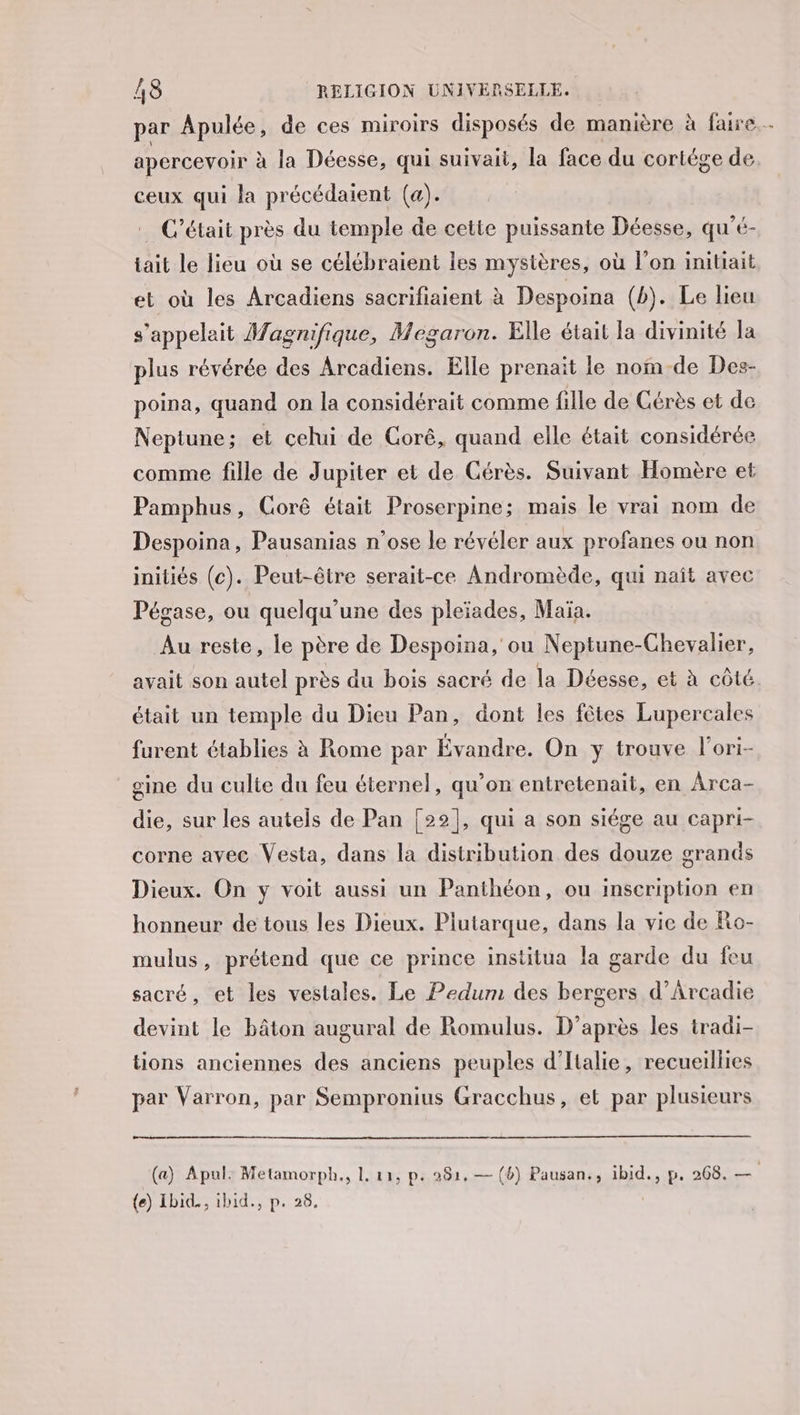 apercevoir à la Déesse, qui suivait, la face du cortége de ceux qui la précédaient (a). C'était près du temple de cette puissante Déesse, qu'é- tait le lieu où se célébraient les mystères, où l'on initiait et où les Arcadiens sacrifiaient à Despoina (b). Le lieu s'appelait Magnifique, Megaron. Elle était la divinité la plus révérée des Arcadiens. Elle prenait le nom de Des- poina, quand on la considérait comme fille de Cérès et de Neptune ; et celui de Corê, quand elle était considérée comme fille de Jupiter et de Cérès. Suivant Homère et Pamphus, Gorê était Proserpine; mais le vrai nom de Despoina, Pausanias n'ose le révéler aux profanes ou non iniliés (c). Peut-être serait-ce Andromède, qui naît avec Pégase, ou quelqu'une des pleïades, Maïa. Au reste, le père de Despoina, ou Neptune-Chevalier, était un temple du Dieu Pan, dont les fôtes Lupercales furent établies à Rome par Évandre. On y trouve l'ori- eine du culte du feu éternel, qu’on entretenait, en Arca- die, sur les autels de Pan [22], qui a son siége au capri- corne avec Vesta, dans la distribution des douze grands Dieux. On y voit aussi un Panthéon, ou inscription en honneur de tous les Dieux. Piutarque, dans la vie de Ro- mulus, prétend que ce prince institua la garde du feu sacré, et les vestales. Le Pedum des bergers d’Arcadie devint le bâton augural de Romulus. D’après les tradi- tions anciennes des anciens peuples d'Italie, recueillies par Varron, par Sempronius Gracchus, et par plusieurs ma {e) Ibid., ihid., p. 28. +