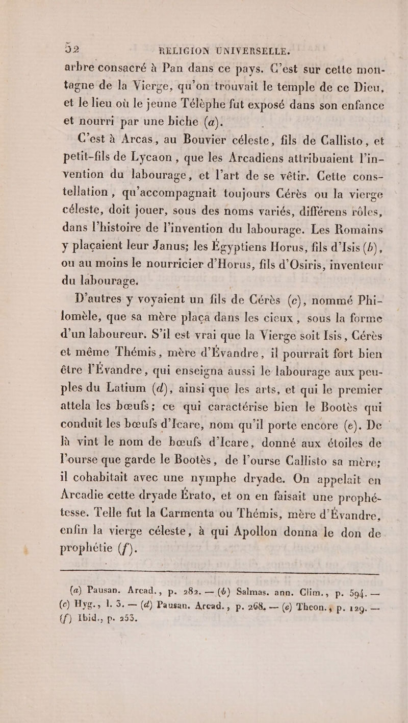 arbre consacré à Pan dans ce pays. C’est sur cette mon- tagne de la Vierge, qu’on trouvait le temple de ce Dieu, et le lieu où le jeune Télèphe fut exposé dans son enfance et nourri par une biche (a). C'est à Arcas, au Bouvier céleste, fils de Callisto, et petit-fils de Lycaon , que les Arcadiens attribuaient l’in- vention du labourage, et l’art de se vêtir. Cette cons- tellation , qu'accompagnait toujours Cérès ou la vierge céleste, doit jouer, sous des noms variés, différens rôles, dans l’histoire de l'invention du labourage. Les Romains y plaçaient leur Janus; les Égyptiens Horus, fils d’Isis (b), ou au moins le nourricier d'Horus, fils d’Osiris, inventeur du labourage. D'autres y voyaient un fils de Cérès (c), nommé Phi- lomèle, que sa mère placa dans les cieux , sous la forme d’un laboureur. S'il est vrai que la Vierge soit Isis, Cérès et même Thémis, mère d'Évandre, il pourrait fort bien être l'Évandre , qui enseigna aussi le labourage aux peu- ples du Latium (d), ainsi que les arts, et qui le premier attela les bœufs; ce qui caractérise bien le Bootès qui conduit les bœufs d’Icare, nom qu’il porte encore (e). De R vint le nom de bœufs d’ Icare, donné aux étoiles de l’ourse que garde le Bootès, de l’ourse Callisto sa mère: il cohabitait avec une nymphe dryade. On appelait en ÂArcadie cette dryade Érato, et on en faisait une LŒUus a tesse. Telle fut la Carmenta ou Thémis, mère d'Évandre, enfin la vierge céleste, à qui Apollon donna le don de prophétie (f). SR SR TN A (a) Pausan. Arcad., p. 282. — (6) Salmas. ann. Clim., P. 594. — (c) Hyg., 1. 5. — (d) Pausan. Arcad., p. 268, — (e) Theon.s p. 129. — {f) Ibid, p. 253.