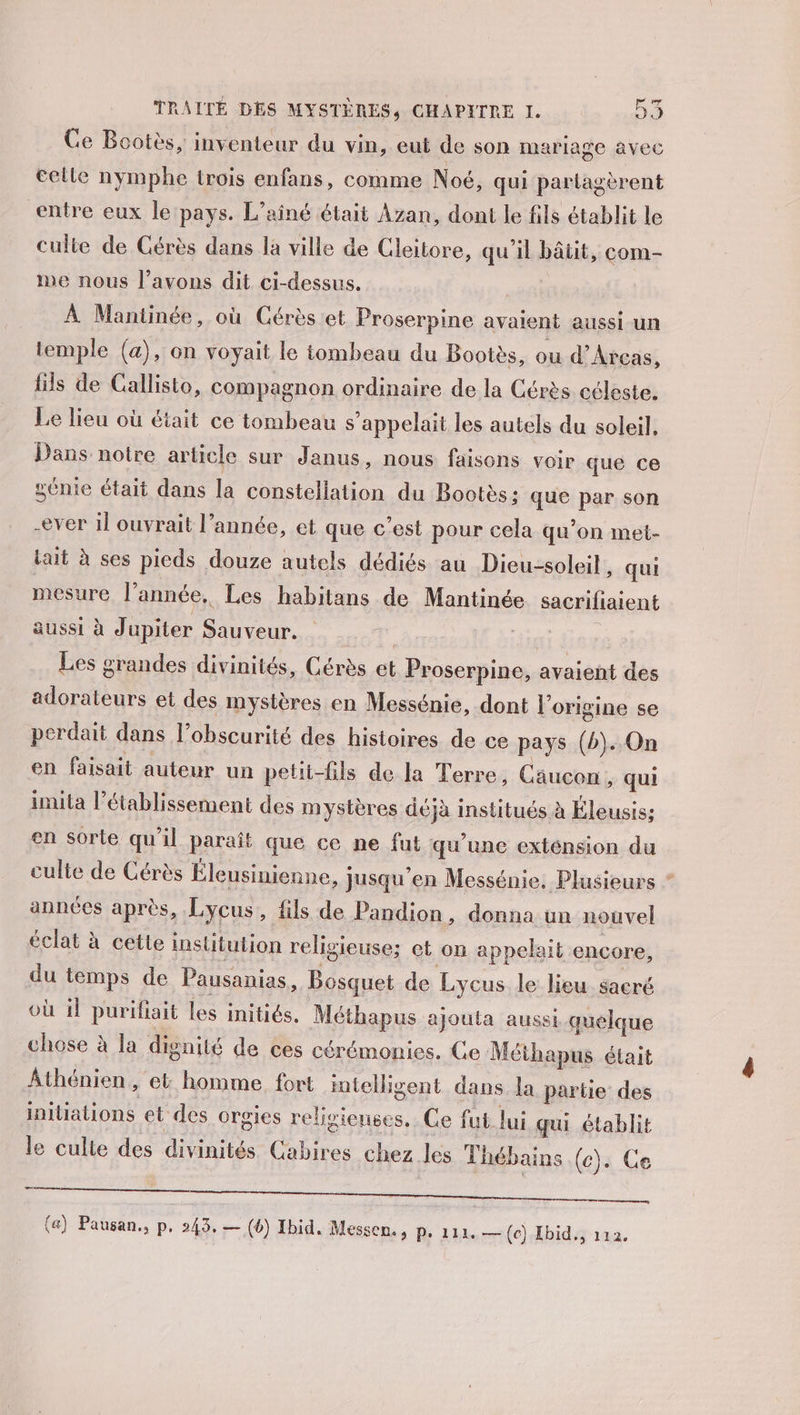 Ce Bootès, inventeur du vin, eut de son mariage avec elle nymphe trois enfans, comme Noé, qui partagèrent entre eux le pays. L’ainé était Azan, dont le fils établit le culie de Cérès dans la ville de Cleitore, qu’il bâtit, com- We nous l’avons dit ci-dessus. nent À Mantinée, où Cérès et Proserpine avaient aussi un temple (a), on voyait le tombeau du Bootès, ou d’Atcas, fils de Callisto, compagnon ordinaire de la Cérès céleste. Le lieu où était ce tombeau s'appelait les autels du soleil, Dans notre article sur Janus, nous faisons voir que ce ÿénie était dans la constellation du Bootès: que par son ever il ouvrait l’année, et que c’est pour cela qu'on met- lait à ses pieds douze autels dédiés au Dieu-soleil, qui mesure l’année, Les habitans de Mantinée sacrifiaient aussi à Jupiter Sauveur. | Ç Les grandes divinités, Cérès et Proserpine, avaient des adorateurs et des mystères en Messénie, dont l’origine se perdait dans l’obscurité des histoires de ce pays (b). On en faisait auteur un petii-fils de la Terre, Cousou ; qui imita l'établissement des mystères déjà institués à Éleusis; en sorte qu'il paraît que ce ne fut qu'une exténsion du culte de Cérès Éleusinienne, jusqu’en Messénie, Plusieurs ” années après, Lycus, fils de Pandion, donna un nouvel éclat à cette institution religieuse; et on appelait encore, du temps de Pausanias, Bosquet de Lycus le lieu sacré où il purifiait les initiés. Méthapus ajouta aussi quelque chose à la dignité de ces cérémonies. Ge Méthapus était Athénien, el homme. fort imtelligent dans la partie des initiations et des orgies religieuses. Ce fut. lui qui établit le culte des divinités Cabires chez les Thébains (c). Ce (a) Pausan., p. 243, — (6) Ibid. Messen. , Pe 111. — (ec) Ebid., 112.