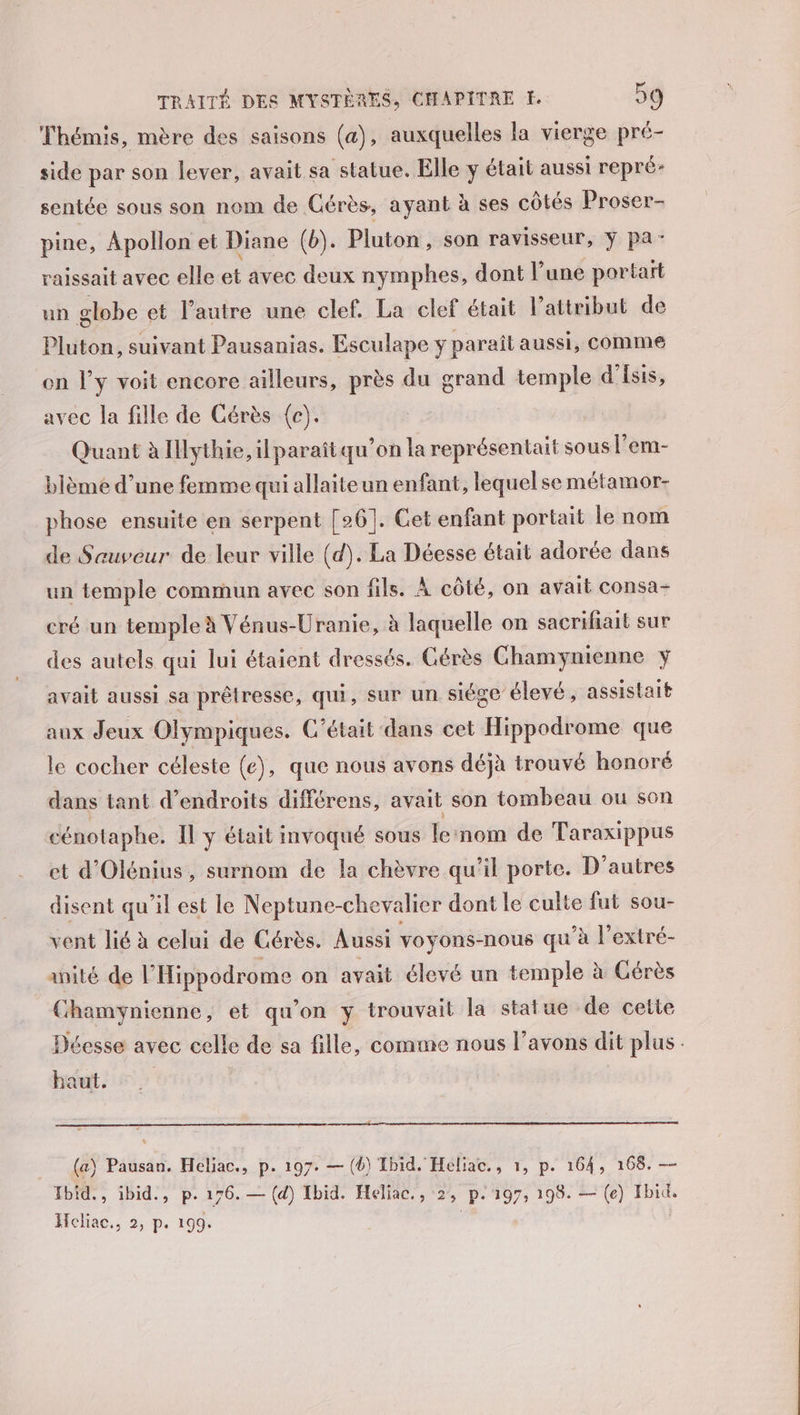 Thémis, mère des saisons (a), auxquelles la vierge pré- side par son lever, avait sa statue. Elle y était aussi repré: sentée sous son nom de Cérès, ayant à ses côtés Proser- pine, Apollon et Diane (b). Pluton, son ravisseur, y pa: raissait avec elle et avec deux nymphes, dont l’une portart un globe et l’autre une clef. La clef était l’attribut de Pluton, suivant Pausanias. Esculape y parait aussi, COMME on l’y voit encore ailleurs, près du grand temple d'Isis, avec la fille de Cérès (c). Quant à Illythie, il paraîtqu'on la représentait sous l'em- blème d’une femme qui allaiteun enfant, lequel se métamor- phose ensuite en serpent [26]. Cet enfant portait le nom de Sauveur de leur ville (d). La Déesse était adorée dans un temple commun avec son fils. À côté, on avait consa- cré un temple à Vénus-Uranie, à laquelle on sacrifiait sur des autels qui lui étaient dressés. Cérès Chamynienne y avait aussi sa prêtresse, qu, sur un siége élevé, assistait aux Jeux Olympiques. C'était dans cet Hippodrome que le cocher céleste (e), que nous avons déjà trouvé honoré dans tant d'endroits différens, avait son tombeau ou sen cénotaphe. Il y était invoqué sous lernom de Taraxippus et d'Olénius, surnom de la chèvre qu’il porte. D’autres disent qu’il est le Neptune-chevalier dont le culte fut sou- vent lié à celui de Cérès. Aussi voyons-nous qu’à l’extré- anité de l'Hippodrome on avait élevé un temple à Gérès Chamynienne, et qu'on y trouvait la statue de cette Déesse avec celle de sa fille, comme nous l’avons dit plus. haut, (a) Pausan. Heliac., p. 197. — (6) Tbid. Héliac., 1, p. 164, 168. — Tbid., ibid., p. 176.— (d) Ibid. Heliac., 2, p.197, 198. — (e) Ibid. Heliac., 2, p. 199. |