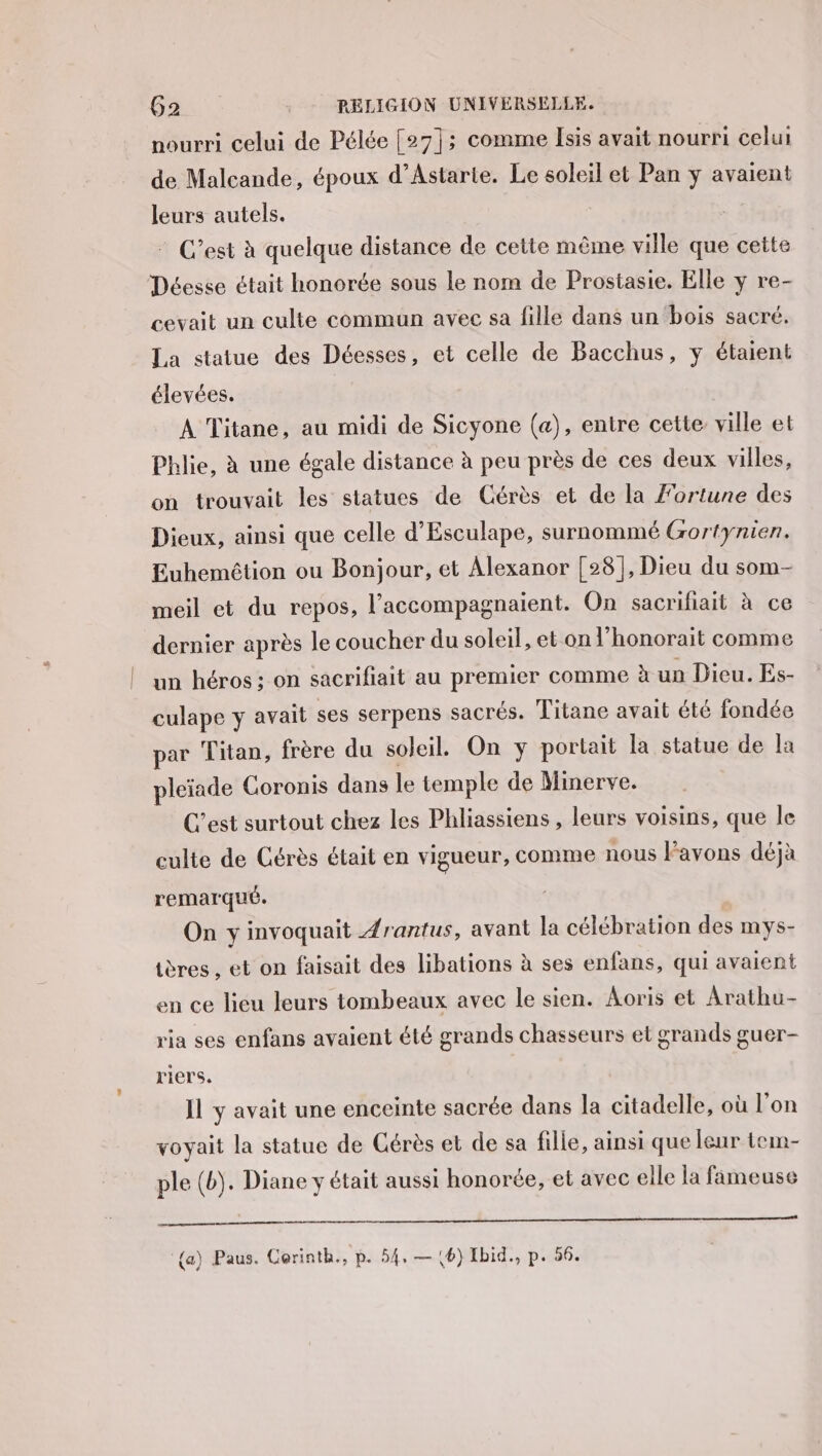 nourri celui de Pélée [27]; comme Isis avait nourri celui de Malcande, époux d’Astarte. Le soleil et Pan y avaient leurs autels. C’est à quelque distance de cette même ville que cette Déesse était honorée sous le nom de Prostasie. Elle y re- cevait un culte commun avec sa fille dans un bois sacré. La statue des Déesses, et celle de Bacchus, y étaient élevées. À Titane, au midi de Sicyone (a), entre cette ville et Phlie, à une égale distance à peu près de ces deux villes, on trouvait les statues de Cérès et de la Fortune des Dieux, ainsi que celle d’Esculape, surnommé Gortynien. Euhemèêtion ou Bonjour, et Alexanor [28], Dieu du som- meil et du repos, l’accompagnaient. On sacrifiait à ce dernier après le coucher du soleil, et on l’ honorait comme un héros ; on sacrifiait au premier comme à un Dieu. Es- culape Y avait ses serpens sacrés. Titane avait été fondée par Titan, frère du soleil. On y portait la statue de la pleïade Coronis dans le temple de Minerve. C’est surtout chez les Phliassiens , leurs voisins, que le culte de Cérès était en vigueur, comme nous l'avons déjà remarqué. On y invoquait Arantus, avant la célébration des mys- tères , et on faisait des libations à ses enfans, qui avaient en ce lieu leurs tombeaux avec le sien. Aoris et Arathu- ria ses enfans avaient été grands chasseurs et grands guer- riers. Il y avait une enceinte sacrée dans la citadelle, où l’on voyait la statue de érès et de sa fille, ainsi que leur tem- ple (b). Diane y était aussi honorée, et avec elle la fameuse —————————— © ———————