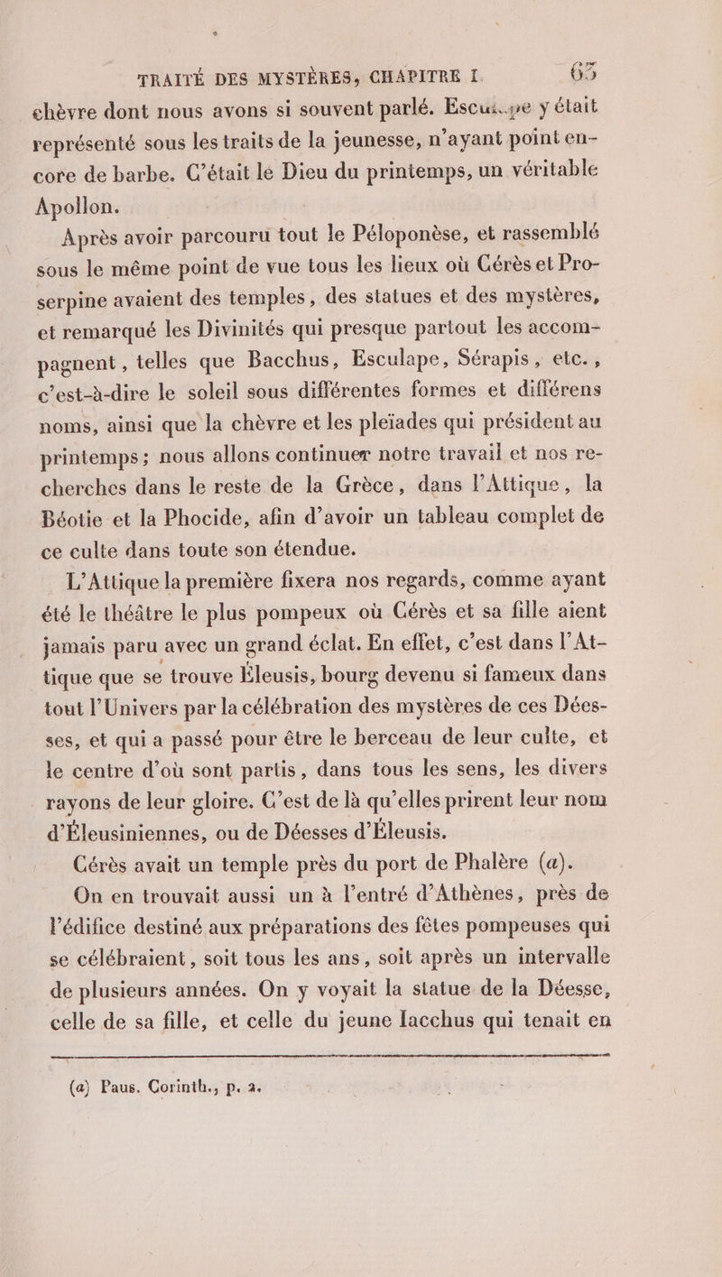 chèvre dont nous avons si souvent parlé. Escui.ye y était représenté sous les traits de la jeunesse, n'ayant point en- core de barbe. C'était le Dieu du printemps, un véritable Apollon. Après avoir parcouru tout le Péloponèse, et rassemblé sous le même point de vue tous les lieux où Gérès et Pro- serpine avaient des temples, des statues et des mystères, et remarqué les Divinités qui presque partout les accom- pagnent , telles que Bacchus, Esculape, Sérapis , etc. , c’est-à-dire le soleil sous différentes formes et différens noms, ainsi que la chèvre et les pleïades qui président au printemps; nous allons continuer notre travail et nos re- cherches dans le reste de la Grèce, dans l’Attique, la Béotie et la Phocide, afin d’avoir un tableau complet de ce culte dans toute son étendue. L’Attique la première fixera nos regards, comme ayant été le théâtre le plus pompeux où Cérès et sa fille aient jamais paru avec un grand éclat. En effet, c’est dans l’At- tique que se trouve Éleusis, bourg devenu si fameux dans tout l'Univers par la célébration des mystères de ces Dées- ses, et qui a passé pour être le berceau de leur culte, et le centre d’où sont partis, dans tous les sens, les divers _ rayons de leur gloire. C’est de là qu’elles prirent leur nom d'Éleusiniennes, ou de Déesses d’Éleusis. Cérès avait un temple près du port de Phalère (a). On en trouvait aussi un à l’entré d'Athènes, près de l'édifice destiné aux préparations des fêtes pompeuses qui se célébraient, soit tous les ans, soit après un intervalle de plusieurs années. On y voyait la statue de la Déesse, celle de sa fille, et celle du jeune lacchus qui tenait en (a) Paus. Corinth., p. 2.