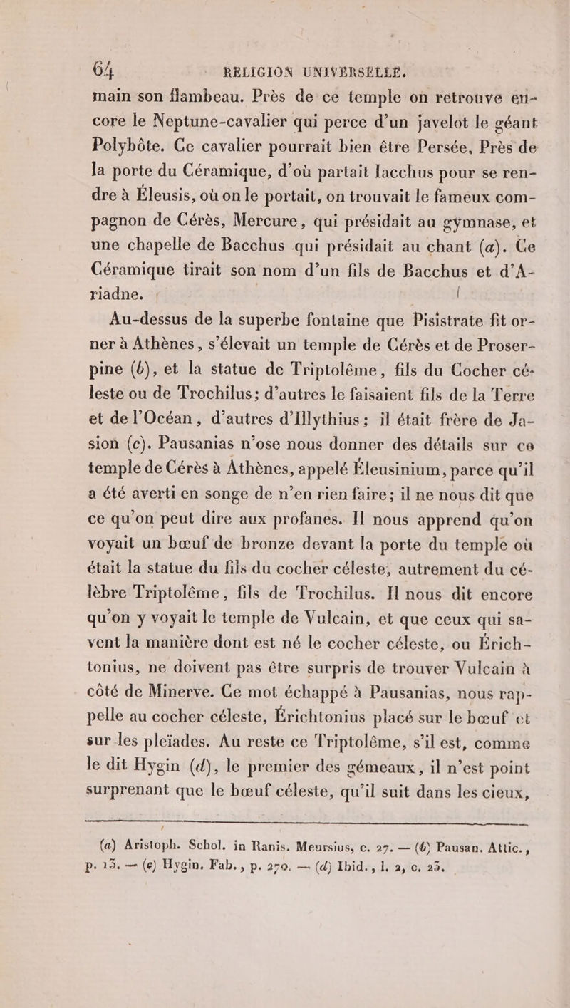 main son flambeau. Près de ce temple on retrouve en- core le Neptune-cavalier qui perce d’un javelot le géant Polybôte. Ce cavalier pourrait bien être Persée, Près de la porte du Céramique, d’où partait lacchus pour se ren- dre à Éleusis, où on le portait, on trouvait le fameux com- pagnon de Cérès, Mercure, qui présidait au gymnase, et une chapelle de Bacchus qui présidait au chant (a). Ce Céramique tirait son nom d’un fils de Bacchus et d’A- riadne. ! | | Au-dessus de la superbe fontaine que Pisistrate fit or- ner à Athènes, s'élevait un temple de Cérès et de Proser- pine (b), et la statue de Triptolême, fils du Cocher cé- leste ou de Trochilus; d’autres le faisaient fils de la Terre et de l'Océan, d’autres d'Illythius; il était frère de Ja- sion (c). Pausanias n’ose nous donner des détails sur ce temple de Cérès à Athènes, appelé Éleusinium, parce qu’il a été averti en songe de n’en rien faire; il ne nous dit que ce qu'on peut dire aux profanes. Il nous apprend qu’on voyait un bœuf de bronze devant la porte du temple où était la statue du fils du cocher céleste, autrement du cé- lèbre Triptolême, fils de Trochilus. Il nous dit encore qu'on y voyait le temple de Vulcain, et que ceux qui sa- vent la manière dont est né le cocher céleste, ou Érich- tonius, ne doivent pas être surpris de trouver Vuleain à côté de Minerve. Ce mot échappé à Pausanias, nous rap- pelle au cocher céleste, Érichtonius placé sur le bœuf ot sur les pleïades. Au reste ce Triptolême, s’il est, comme le dit Hygin (d), le premier des gémeaux , il n’est point surprenant que le bœuf céleste, qu’il suit dans les cieux, _ (a) Aristoph. Schol, in Ranis. Meursius, c. 27. — (4) Pausan. Attic., pe 13. — (e) Hygin. Fab. , p. 270. — (d) Ibid. , 1, 2, c, 25.