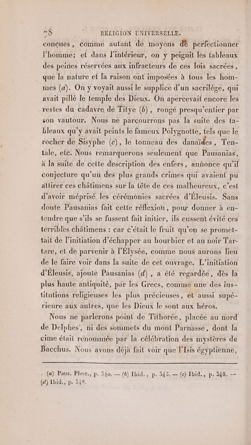 conçues, Comme autant dé moyens dé perfectionner l’homme; et dans l’intérieur, on y peignit les tableaux des peines réservées aux infracteurs de ces lois sacrées, que la nature et la raison ont imposées à tous les hom- mes (a). On y voyait aussi le supplice d’un sacrilége, qui avait pillé le temple des Dieux. On apercevait encore les restes du cadavre de Titye (b), rongé presqu'entier par son vautour. Nous ne parçourrons pas la suite des ta- bleaux qu’y avait peints le fameux Polygnotte, tels que le rocher de Sisyphe (c), le tonneau des danaïdes , Het tale, etc. Nous remarquerons seulement que Pausanias, à la suite de cette description des enfers, annonce qu’il conjecture qu’un des plus grands crimes qui avaient pu atlirer ces châtimens sur la tête de ces malheureux, c’est d’avoir méprisé les cérémonies sacrées d'Éleusis. Sans doute Pausanias fait cette réflexion, pour donner à en- tendre que s'ils se fussent fait initier, ils eussent évité ces terribles châtimens : car c'était le fruit qu’on se promet- tait de l’initiation d'échapper au bourbier et au noir Tar- tare, et de parvenir à l'Élysée, comme nous aurons lieu de le faire voir dans la suite de cet ouvrage. L’initiation d'Éleusis, ajoute Pausanias (d) , a été regardée, dès la plus haute antiquité, par les Grecs, comme une des ins- titutions religieuses les plus précieuses, et aussi supé- rieure aux autres, que les Dieux le sont aux héros. Nous ne parlerons point de Tithorée, placée au nord de Delphes’, ni des sommets du mont Parnasse, dont la cime était renommée par la célébration des mystères de Bacchus. Nous avons déjà fait voir que l'Isis égyptienne, (a) Paus. Phoc., p. 340. — (6) Ibid., p. 545. — {c} Ibid., p. 348, — {d) Lbid., p. 348.