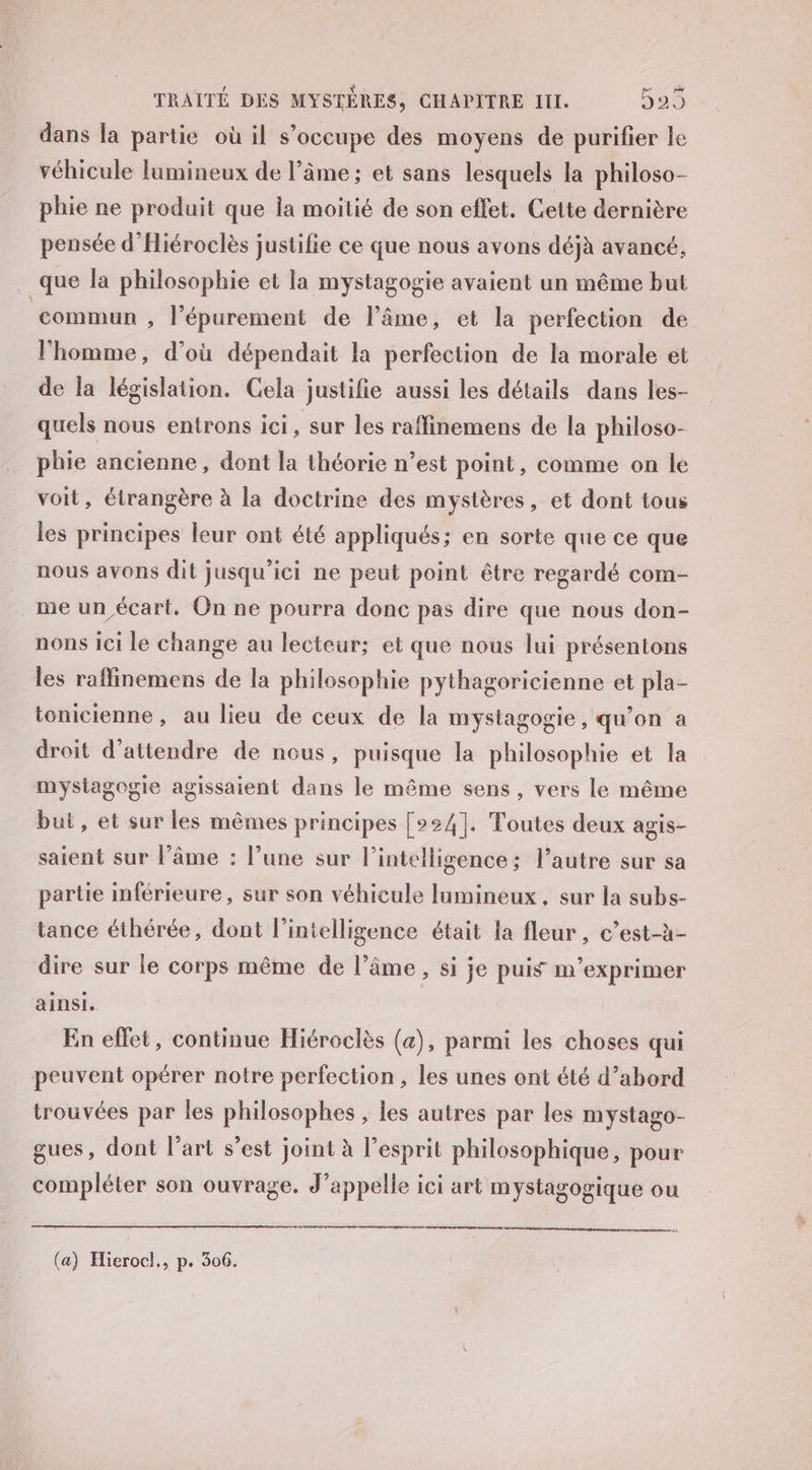 dans fa partie où il s’occupe des moyens de purifier le véhicule lumineux de l’âme; et sans lesquels la philoso- phie ne produit que ia moitié de son effet. Cette dernière pensée d’Hiéroclès justifie ce que nous avons déjà avancé, que la philosophie et la mystagogie avaient un même but ‘commun , l’épurement de l’âme, et la perfection de l'homme, d’où dépendait la perfection de la morale et de la législation. Cela justifie aussi les détails dans les- quels nous entrons ici, sur les raffinemens de la philoso- phie ancienne, dont la théorie n’est point, comme on le voit, étrangère à la doctrine des mystères, et dont tous les principes leur ont été appliqués; en sorte que ce que nous avons dit jusqu'ici ne peut point être regardé com- me un écart. On ne pourra donc pas dire que nous don- nons ici le change au lecteur; et que nous lui présentons les raffinemens de la philosophie pythagoricienne et pla- tonicienne, au lieu de ceux de la mystagogie, qu'on à droit d'attendre de nous, puisque la philosophie et la mystagogie agissaient dans le même sens, vers le même but, et sur les mêmes principes [°24]. Toutes deux agis- saient sur l’âme : l’une sur l'intelligence; l’autre sur sa partie inférieure, sur son véhicule Jumineux, sur la subs- tance éthérée, dont l'intelligence était la fleur, c’est-à- dire sur le corps même de l’âme, si je puis m’exprimer ainsi. En effet, continue Hiéroclès (a), parmi les choses qui peuvent opérer notre perfection , les unes ont été d’abord trouvées par les philosophes , les autres par les mystago- gues, dont l’art s’est joint à l’esprit philosophique, pour compléter son ouvrage. d’appelle ici art mystagogique ou