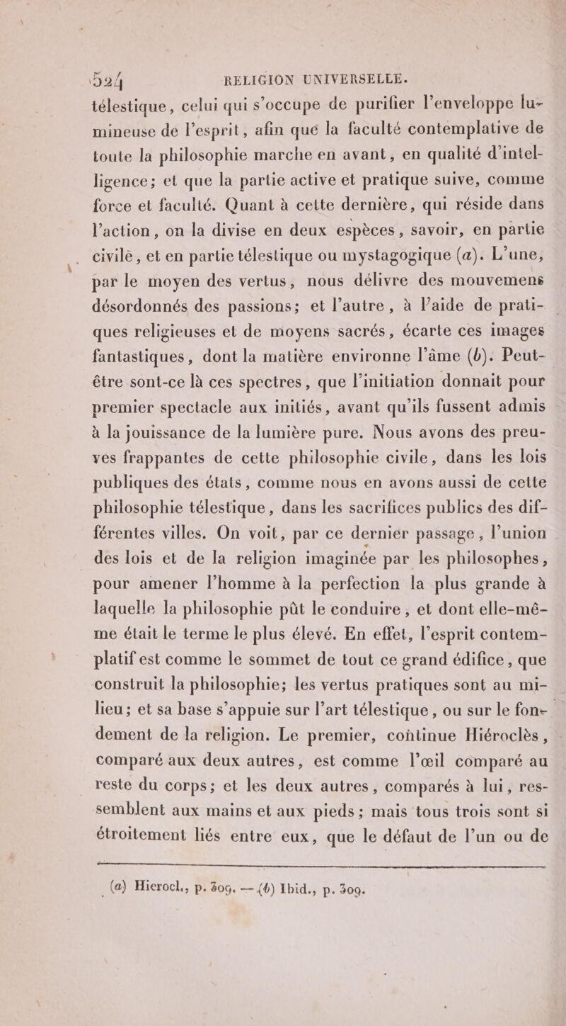 télestique, celui qui s'occupe de purifier l'enveloppe lu- mineuse de l’esprit, afin qué la faculté contemplative de toute la philosophie marche en avant, en qualité d’intel- ligence; et que la partie active et pratique suive, comme force et faculté. Quant à cette dernière, qui réside dans l’action, on la divise en deux espèces , Savoir, en partie civile, et en partie télestique ou mystagogique (a). L'une, par le moyen des vertus, nous délivre des mouvemens désordonnés des passions; et l’autre, à laide de prati- ques religieuses et de moyens sacrés, écarte ces images fantastiques, dont la matière environne l’âme (b). Peut- être sont-ce là ces spectres, que l'initiation donnait pour premier spectacle aux initiés, avant qu'ils fussent admis à la jouissance de la lumière pure. Nous avons des preu- ves frappantes de cette philosophie civile, dans les lois publiques des états, comme nous en avons aussi de cette philosophie télestique, dans les sacrifices publics des dif- férentes villes. On voit, par ce dernier passage, l’union des lois et de la religion imaginée par les philosophes, pour amener l’homme à la perfection la plus grande à laquelle la philosophie pût le conduire, et dont elle-mé- me élait le terme le plus élevé. En effet, l'esprit contem- platif est comme le sommet de tout ce grand édifice, que construit la philosophie; les vertus pratiques sont au mi- lieu ; et sa base s'appuie sur l’art télestique , ou sur le fon | dement de la religion. Le premier, continue Hiéroclès, comparé aux deux autres, est comme l’œil comparé au reste du corps; et les deux autres, comparés à lui, res- semblent aux mains et aux pieds ; mais tous trois sont si étroitement liés entre eux, que le défaut de l’un ou de te