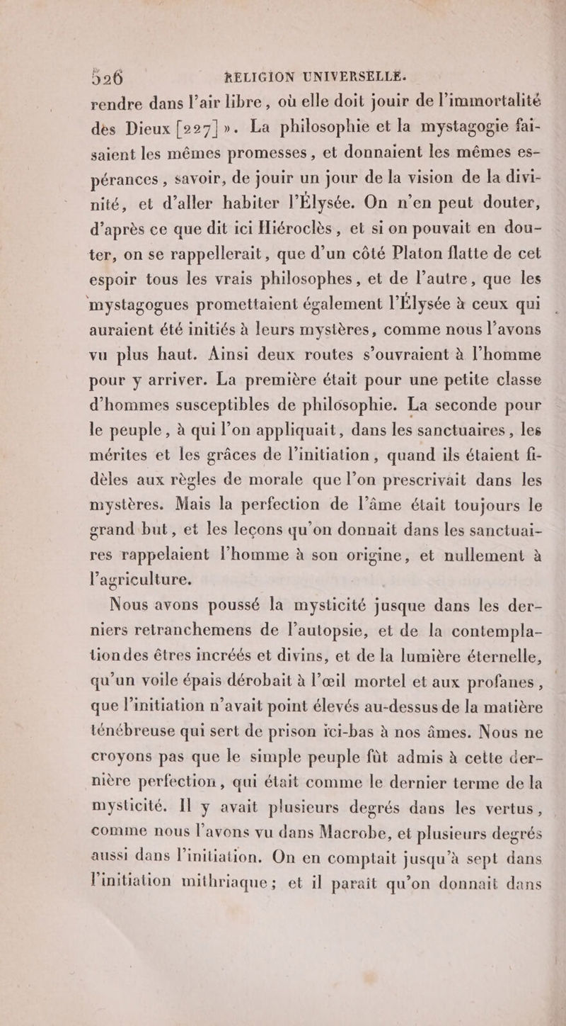 rendre dans l’air libre , où elle doit jouir de l’immortalité des Dieux [227]». La philosophie et la mystagogie fai- saient les mêmes promesses, et donnaient les mêmes es- pérances , savoir, de jouir un jour de la vision de la divi- nité, et d'aller habiter l'Élysée. On n'en peut douter, d’après ce que dit ici Hiéroclès, et si on pouvait en dou- ter, on se rappellerait, que d’un côté Platon flatte de cet espoir tous les vrais philosophes, et de l’autre, que les mystagogues promettaient également l'Élysée à ceux qui auraient été initiés à leurs mystères, comme nous l’avons vu plus haut. Ainsi deux routes s’ouvraient à l’homme pour y arriver. La première était pour une petite classe d'hommes susceptibles de philosophie. La seconde pour le peuple, à qui l’on appliquait, dans les sanctuaires , les mérites et les grâces de l'initiation, quand ils étaient fi- dèles aux règles de morale que l’on prescrivait dans les mystères. Mais la perfection de l’âme était toujours le grand but, et les leçons qu’on donnait dans les sanctuai- res rappelaient l’homme à son origine, et nullement à l’agriculture. Nous avons poussé la mysticité jusque dans les der- niers retranchemens de l’autopsie, et de la contempla- tion des êtres incréés et divins, et de la lumière éternelle, qu’un voile épais dérobait à l’œil mortel et aux profanes , que l'initiation n’avait point élevés au-dessus de la matière ténébreuse qui sert de prison ici-bas à nos âmes. Nous ne croyons pas que le simple peuple fût admis à cette der- nière perfection, qui était comme le dernier terme de la mysticité. Il y avait plusieurs degrés dans les vertus, comme nous l'avons vu dans Macrobe, et plusieurs degrés aussi dans l'initiation, On en comptait jusqu’à sept dans l'initiation mithriaque; et il paraît qu’on donnait dans