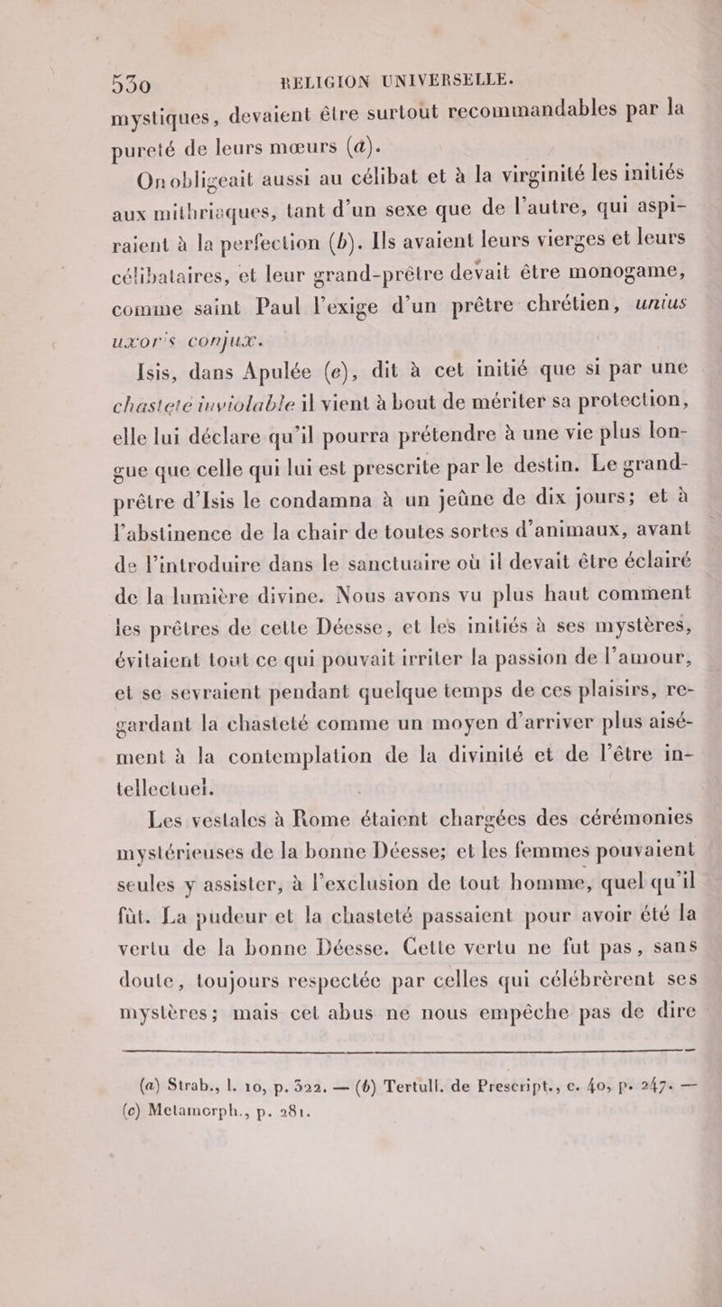 mystiques, devaient être surtout recommandables par la pureté de leurs mœurs (4). Onobligeait aussi au célibat et à la virginité les initiés aux mithrioques, tant d’un sexe que de l’autre, qui aspi- raient à la perfection (b). Ils avaient leurs vierges et leurs célibataires, et leur grand-prêtre devait être monogame, comme saint Paul l’exige d’un prêtre chrétien, unius uxXOIS CONJUX. Isis, dans Apulée (e), dit à cet initié que si par une chasteté inviolable il vient à bout de mériter sa protection, elle lui déclare qu'il pourra prétendre à une vie plus lon- gue que celle qui lui est prescrite par le destin. Le grand- prêtre d’Isis le condamna à un jeûne de dix jours; et à l'abstinence de la chair de toutes sortes d’animaux, avant de lintroduire dans le sanctuaire où il devait être éclairé de la lumière divine. Nous avons vu plus haut comment les prêtres de cetle Déesse, et les initiés à ses mystères, évilaient tout ce qui pouvait irriter la passion de l'amour, et se sevraient pendant quelque temps de ces plaisirs, re- gardant la chasteté comme un moyen d'arriver plus aisé- ment à la contemplation de la divinité et de l’être in- tellectuer. Les vestales à Rome étaient chargées des cérémonies mystérieuses de la bonne Déesse; et les femmes pouvaient seules y assister, à l'exclusion de tout homme, quel qu'il fût. La pudeur et la chasteté passaient pour avoir été la vertu de la bonne Déesse. Cette vertu ne fut pas, sans doute, toujours respectée par celles qui célébrèrent ses mystères; mais cet abus ne nous empêche pas de dire a (a) Strab., 1. 10, p. 322. — (6) Tertull. de Prescript., e. 40, p. 24 7e — (ce) Metamorph., p. 281.