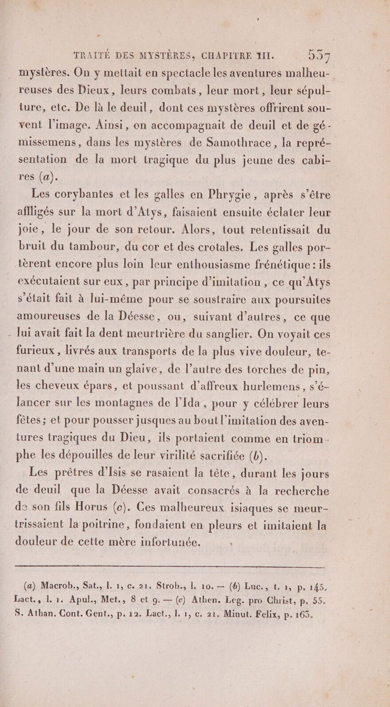 | Lé reuses des Dieux, leurs combats, leur mort, leur sépul- ture, etc. De là le deuil, dont ces mystères offrirent sou- vent l’image. Ainsi, on accompagnait de deuil et de gé- missemens, dans les mystères de Samothrace, la repré- sentation de la mort tragique du plus jeune des cabi- res (a). Les corybantes et les galles en Phrygie, après s’être joie, le jour de son retour. Alors, tout retentissait du bruit du tambour, du cor et des crotales. Les galles por- exécutaient sur eux, par principe d'imitation, ce qu'Atys s'était fait à lui-même pour se soustraire aux poursuites amoureuses de la Déesse, ou, suivant d’autres, ce que lui avait fait la dent meurtrière du sanglier. On voyait ces furieux , livrés aux transports de la plus vive douleur, te- nant d’une main un glaive, de l’autre des torches de pin, les cheveux épars, et poussant d’affreux hurlemens, s’é- lancer sur les montagnes de l’Ida , pour ÿ célébrer leurs fêtes ; et pour pousser jusques au bout l’imitation des aven- tures tragiques du Dieu, ils portaient comme en triom phe les dépouilles de leur virilité sacrifiée (b). Les prêtres d'Isis se rasaient la tête, durant les jours de deuil que la Déesse avait consacrés à la recherche de son fils Horus (c). Ces malheureux isiaques se meur- trissaient la poitrine, fondaient en pleurs et imitaient la douleur de cette mère infortunée. \ (a) Macrob., Sat., L. 1, c. 21. Strob., L, 10. — (6) Luc., t. 1, p. 145. Lact., L 1. Apul., Met., 8 et 9.— (c) Athen. Leg. pro Christ, p. 55.