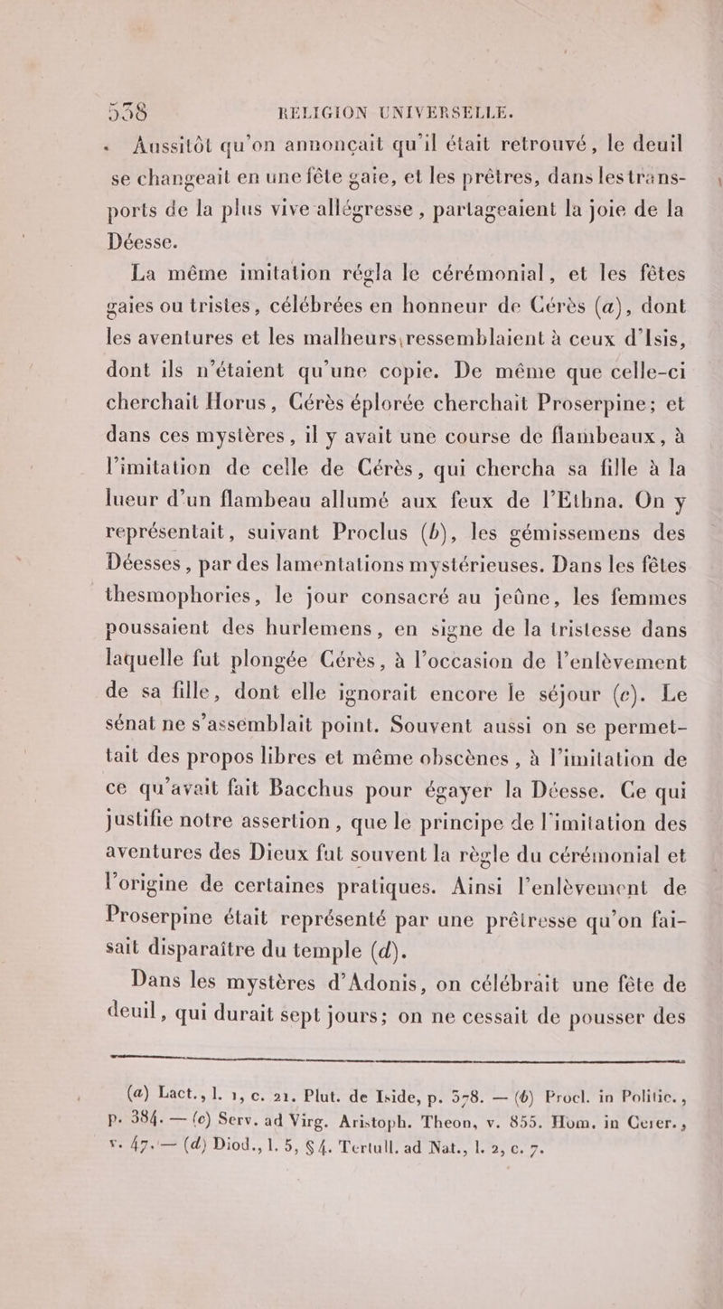 .« Aussitôt qu’on annonçait qu'il était retrouvé, le deuil se changeait en une fête gaie, et les prêtres, dans lestrans- ports de la plus vive allégresse , partageaient la joie de la Déesse. La même imitation régla le cérémonial, et les fêtes gaies ou tristes, célébrées en honneur de Cérès (a), dont les aventures et les malheurs ressemblaient à ceux d’Isis, dont ils n'étaient qu'une copie. De même que celle-ci cherchait Horus, CGérès éplorée cherchait Proserpine; et dans ces mystères, il y avait une course de flaribeaux, à limitation de celle de Cérès, qui chercha sa fille à la lueur d’un flambeau allumé aux feux de l’Ethna. On y représentait, suivant Proclus (b), les gémissemens des Déesses , par des lamentations mystérieuses. Dans les fêtes | thesmophories, le jour consacré au jeûne, les femmes poussaient des hurlemens, en signe de la tristesse dans laquelle fut plongée érès, à l’occasion de l’enlèvement de sa fille, dont elle ignorait encore le séjour (ce). Le sénat ne s’assémblait point. Souvent aussi on se permet- tait des propos libres et même obscènes , à limitation de ce qu'avait fait Bacchus pour égayer la Déesse. Ce qui justifie notre assertion , que le principe de l'imitation des aventures des Dieux fut souvent la règle du cérémonial et l’origine de certaines pratiques. Ainsi l’enlèvement de Proserpine était représenté par une prêiresse qu'on fai- sait disparaître du temple (d). Dans les mystères d’Adonis, on célébrait une fête de deuil, qui durait sept jours; on ne cessait de pousser des nana e nomme name mr emma (a) Lact., 1. 1, c. »1. Plut. de Iside, p. 578. — (6) Procl. in Politic., P. 584. — {e) Serv. ad Virg. Aristoph. Theon, v. 855. Hom. in Curer. ,