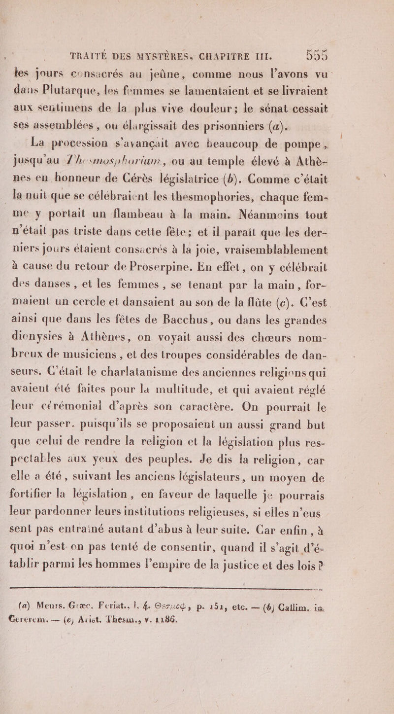 les jours consacrés au jeûne, comme nous l'avons vu dans Plutarque, les femmes se lamentaient et se livraient aux señtimens de la plus vive douleur; le sénat cessait ses assemblées , ou élargissait des prisonniers (a). La procession s’avançait avec beaucoup de pompe, jusqu’au 7h: moshhorium, où au temple élevé à Athè- nes en honneur de Cérès législatrice (b). Comme c’était la nuit que se célébraient les thesmophories, chaque fem- me y portait un flambeau à la main. Néanmoins tout n'étail pas triste dans cette fête; et il paraît que les der- niers jours étaient consacrés à la joie, vraisemblablement à cause du retour de Proserpine. En effet, on y célébrait des danses , et les femmes , se tenant par la main, for- maient un cercle et dansaient au son de la flûte (e). C’est. ainsi que dans les fêtes de Bacchus, ou dans les grandes dionysies à Athènes, on voyait aussi des chœurs nom- breux de musiciens , et des troupes considérables de dan- seurs, C'était le charlatanisme des anciennes religions qui avaient été faites pour la multitude, et qui avaient réglé leur cérémoniai d’après son caractère. On pourrait le leur passer. puisqu'ils se proposaient un aussi grand but que celui de rendre la religion et la législation plus res- pectakles aux yeux des peuples. Je dis la religion, car elle a été, suivant les anciens législateurs, un moyen de fortifier la législation, en faveur de laquelle je pourrais leur pardonner leurs institutions religieuses, si elles n’eus sent pas entraîné autant d'abus à leur suite. Car enfin , à quoi n’est on pas tenté de consentir, quand il s’agit d’é- tablir parmi les hommes l'empire de la justice et des lois ? Le Le UT PE ASE (a) Meurs, Giæc. Feriat., 1, 4 Gzsucg, p. 152, etc. — (6) Callim, ce Gerercm, — (e) Axist. Thesin., v. 1186.