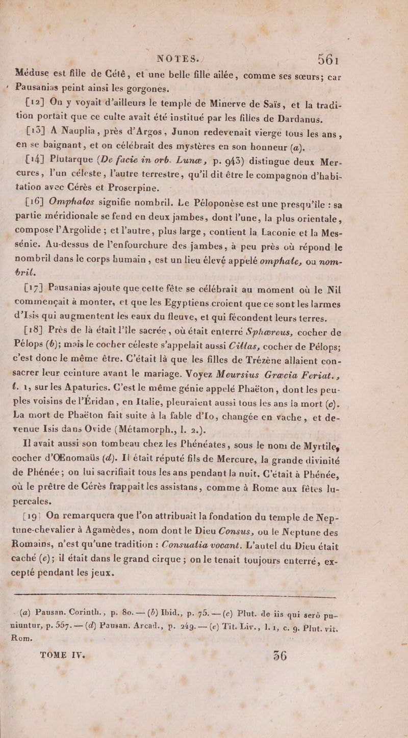 Méduse est fille de Cété, et une belle fille ailée, comme ses sœurs; car Pausanias peint ainsi les gorgones. [12] On y voyait d’ailleurs le temple de Minerve de Saïs, et la tradi- tion portait que ce culte avait été institué par les filles de Dardanus. [15] À Nauplia, près d’Arges, Junon redevenait vierge tous les ans, en se baignant , et on célébrait des mystères en son honneur (a). [14] Plutarque (De facie in orb. Lunæ, p. 943) distingue deux Mer- cures, l’un céleste, l’autre terrestre, qu’il dit être le compagnon d’habi- tation avec Cérès et Proserpine. [16] Omphalos signifie nombril. Le Péloponèse est une presqu'île : sa partie méridionale se fend en deux jambes, dont l’une, la plus orientale, compose l’Argolide ; et l’autre, plus large, contient la Laconie et la Mes- sénie. Au-dessus de l’enfourchure des jambes, à peu près où répond le nombril dans le corps humain , est un lieu élevé appelé omphale, où nom- bril. [17] Pausanias ajoute que cette fête se célébrait au moment où le Nil commençait à monter, et que les Égyptiens croient que ce sont les larmes d’Isis qui augmentent les eaux du fleuve, et qui fécondent leurs terres. [18] Près de là était l’île sacrée , où était enterré Sphæreus, cocher de Pélops (6); mais le cocher céleste s'appelait aussi Cilas, cocher de Pélops; c'est donc le même être. C’était là que les filles de Trézène allaient con- sacrer leur ceinture avant le mariage. Voyez Meursius Græcia Fcriat. , 4. 1, sur les Apaturies. C’est le même génie appelé Phaëton, dont les peu- ples voisins de l’Éridan , en Italie, pleuraient aussi tous les ans ia mort (e). La mort de Phaëton fait suite à la fable d’Lo, changée en vache, et de- venue Isis dans Ovide (Métamorph., 1. 2.). I! avait aussi son tombeau chez les Phénéates, sous le nom de Myrtile, cocher d'OEnomaüs (d). Il était réputé fils de Mercure, la grande divinité de Phénée; on lui sacrifiait tous les ans pendant la nuit. C'était à Phénée, où le prêire de Cérès frappait les assistans, comme à Rome aux fêtes lu- percales. [191 On remarquera que l'on attribuait la fondation du temple de Nep- tune-chevalier à Agamèdes, nom dont le Dieu Consus, ou le Neptune des Romains, n’est qu'une tradition : Consualia vocant. L’autel du Dieu était caché (e); il était dans le grand cirque ; on le tenait toujours enterré, ex- cepté pendant les jeux. mn, . (a) Pausan. Corinth., p. 80.— (5) Ibid., p. 75. —(c) Plut. de iis qui serd pu- niuntur, p. 267.— (d) Pausan. Arcad., p. 249.— (e) Tit. Liv., 1.1, c. 9. Plut. vit. Rom.  TOME IV. 36