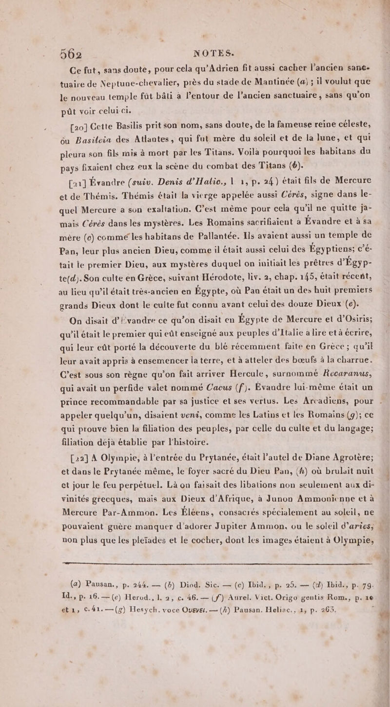 Ce fut, sans doute, pour cela qu’Adrien fit aussi cacher l’ancien sane- tuaire de Neptune-chevalier, près du stade de Mantinée (a; ; il voulut que le nouveau temple fût bâti à l’entour de l’ancien sanctuaire, sans qu'on pût voir celui-ci. [20] Cette Basilis prit son nom, sans doute, de la fameuse reine céleste, du Basileia des Atlantes, qui fut mère du soleil et de la lune, et qui pleura son fils mis à mort par les Titans. Voilà pourquoi les habitans du pays fixaient chez eux la scène du combat des Titans (6). [21] Évandre (suiv. Denis d’Halio., | 1, p. 24) était fils de Mercure et de Thémis. Thémis était la vicrge appelée aussi Cérès, signe dans le- quel Mercure a son exaltation. C’est même pour cela qu’il ne quitte ja- mais Cérés dans les mystères. Les Romains sacrifiaient à Évandre et à sa mère (6) commé les habitans de Pallantée. Ils avaient aussi un temple de Pan, leur plus ancien Dieu, comme il était aussi celui des Égyptiens; c’é- tait le premier Dieu, aux mystères duquel on initiait les prêtres d’ Égyp- te(d). Son culte en Grèce, suivant Hérodote, liv. 2, chap. 145, était réceñt, au lieu qu’il était très-ancien en Égypte, où Pan était un des huit premiers grands Dieux dont le culte fut connu avant celui des douze Dieux (e). On disait d’lvandre ce qu’on disait en Égypte de Mercure et d’Osiris; qu’il était le premier qui eût enseigné aux peuples d’Italie a lire et à écrire, qui leur eût porté la découverte du blé récemment faite en Grèce; qu'il leur avait appris à ensemencer la terre, et à atteler des bœufs à la charrue. C’est sous son règne qu’on fait arriver Hercule, surnommé Recaranus, qui avait un perfide valet nommé Uacus (f). Évandre lui-même était un appeler quelqu'un, disaient veni, comme les Latins et les Romains (9); ce qui prouve bien la filiation des peuples, par celle du culte et du langage; filiation déja établie par l'histoire. [22] À Olympie, à l’entrée du Prytanée, était l’autel de Diane Agrotère; et dans le Prytanée même, le foyer sacré du Dieu Pan, (4) où brulait nuit et jour Le feu perpétuel. Là on faisait des libations non seulement aux di- vinités grecques, mais aux Dieux d'Afrique, à Junon Ammonienne et à f Mercure Par-Ammon. Les Eléens, consacrés spécialement au soleil, ne non plus que les pleïades et le cocher, dont les images étaient à Olympie, (a) Pausan., p. 244. — (B) Diod. Sic. — (c) Ibid., p. 25. — (d) Ibid., p. 79. Id., p. 16.—(e) Herud., 1. 2, c. 46. — (f) Aurel. Vict. Origo gentis Rom., p. ze ét, C41.—(g) Hesych.voce Oveye. — (4) Pausan. Heliac., 4, p. 263.