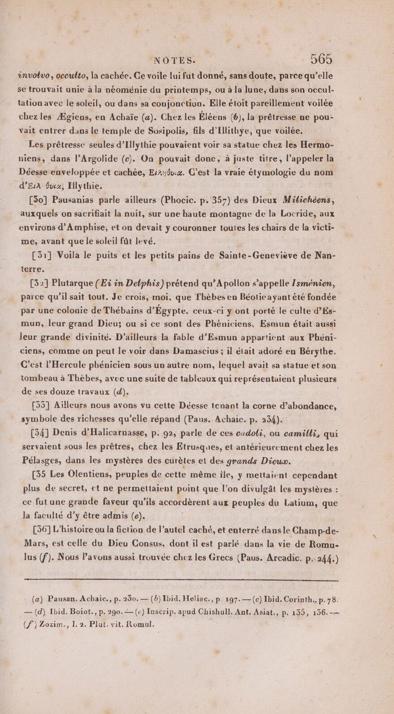 involvo, occulto, la cachée. Ce voile lui fut donné, sans doute, parce qu'elle se trouvait unie à la néoménie du printemps, ou à la lune, dans son occul- tation avec le soleil, ou dans sa coujonction. Elle étoit pareillement voilée chez les Ægiens, en Achaïe (a). Chez les Éléens (6), la prêtresse ne pou- vait entrer dans le temple de Sosipolis, fils d'Illithye, que voilée. Les prêtresse seules d’Illythie pouvaient voir sa statue chez les Hermo- niens, dans l’Argolide (c). On pouvait donc, à juste titre, l’appeler la Déesse enveloppée et cachée, EsA:du:4. C’est la vraie étymologie du nom d'EsA fu; Illythie. [30] Pausanias parle ailleurs (Phocic. p. 357) des Dieux Mitichéens, auxquels on sacrifiait la nuit, sur une haute montagne de la Locride, aux environs d’ÂÀ mphise;, et on devait y couronner toutes les chairs de la victi- me, avant que le soleil fût levé. [51] Voilà le puits et les petits pains de Sainte-Geneviève de Nan- terre. [32] Plutarque (Ei in Delphis) prétend qu’A pollon s’appelle Isménien, parce qu’il sait tout. Je crois, moi, que Thèbes en Béotie ayant été fondée par une colonie de Thébains d'Égypte, ceux-ci y ont porté le culte d’És- mun, leur grand Dieu; ou si ce sont des Phéniciens, Esmun était aussi leur grande divinité. D'ailleurs la fable d’Esmun appartient ‘aux Phéni- ciens, comme on peut le voir dans Damascius ; il était adoré en Bérythe. C’est l’Hercule phénicien sous un autre nom, lequel avait sa statue et son tombeau à Thèbes, avec une suite de tableaux qui représentaient plusieurs de ses douze travaux (d). | [55] Aïlleurs nous avons vu cette Déesse tenant la corne d’abondance, symbole des richesses qu’elle répand (Paus. Achaic. p. 234). [34] Denis d'Halicarnasse, p. 92; parle de ces cadoli, ou camilli, qui servaient sous les prêtres, chez les Etrusques, et antérieurement chez les Pélasges, dans les mystères des curètes et des grands Dieux. [35 Les Olentiens, peuples de cctte même ile, y mettaient cependant plus de secret, et ne permettaient point que l’on divulgât les mystères : ce fut une grande faveur qu’ils accordèrent aux peuples du Latium, que la faculté d'y être admis (e). [36] L'histoire ou la fiction de l’autel caché, et enterré dans le Champ-de- Mars, est celle du Dieu Consus, dont il est parlé dans la vie de Romu- lus (f). Nous Pavons aussi trouvée chez les Grecs (Paus. Arcadic. p.244.) (a) Pausan. Achaic., p. 230.— (6) Ibid. Heliac., p. 197. —(c) Ibid. Corinth., p.78. — (d) Ibid. Boiot., p. 290.— (€) Inscrip. apud Chishull. Ant, Asiat,, p. 135, 156.