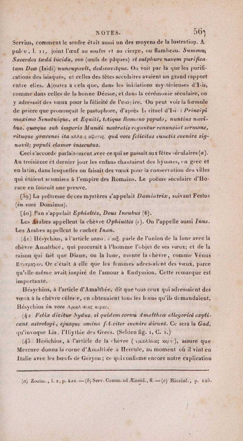 NOTES. | 564 Servius, comment le soufre était aussi un des moyens de la lustration. À. pulée, L 11, joint l'œuf au soufre et au cierge, ou flambeau. Summa Sacerdos tædü lucida, ovo (œufs de pâques) et sulphure navem purifica- tam Deæ (Isidi) nuncupavit, dedicavitque. On voit par-la que les purifi- cations des isiaques, et celles des fêtes séculaires avaient un grand rapport entre elies: Ajoutez à cela que, dans les initiations my:térieuses d’Isis, comme dans celles de la bonne Déesse, et dans la cérémonie séculaire, on y adressait des vœux pour la félicité de Peinpire. On peut voir la formule de prière que prononçait le pastophore, d’après la rituel d’Esi- : Principi maæimo Senatuique, et Equiti, totique Romano populo, nuntius navi- bus, quæque sub imperio Mundi nostratis reguntur renunciat sermone, rituque græcensi ita 2AA0:c a«Perrg, quà voce felicitas eunctis evenire sig- navit; populi clamor insecutus. Ceci s'accorde parfaitement avec ce qui se passait aux fêtes “éculaires (œ). Au troisième et dernier jour les enfans chantaient des hymnes, en grec et en latin, dans lesquelles on faisait des vœux pour la conservation des villes qui étaient soumises à l’empire des Romains. Le poëme séculaire d’'Ho- race en fouruit une preuve. | [59] La prêtresse de ces mystères s’appelait Damiatrix, suivant Festus {in voce Dominus). [4o] Pan s'appelait Ephialtès, Deus Incubus (6). Ÿ Les Ærabes appellent la chèvre Ophiultés (c). On l’appelle aussi Inus. Les Arabes appellent le cocher Inan. (411 Hésychius, à l’article vo. 'u£. parle de Punion de la lune avec la chèvre Amalthée, qui procurait à l’homme l’objet de ses vœux; et de la raison qui fait que Diane, ou la lune, monte la chèvre, comme Vénus Exvrpayir. Or c'était à elle que les femmes adressaicnt des vœux, parce qu’elle-même avait inspiré de l’amour à Endymion. Cette remarque est importante. Hésychius, à l’article d’A malthée, dit que tous ceux qui adressaient des vœux à la chèvre célesie, en obtenaient tous les biens qu’ils demandaient, Hésychius in voce Apaneac nepac. (42 Felix dicitur Sydus, si quidem corn Amatltheæ allegoricé eæpli- cant astrologè, ejusque omina fiticiter evenire dicunt. Ge sera la Gad, qu’invoque Lia, Piliythie des Grecs. (Selden fig. 1, G. 1.) (43: Hésichius, à l'article de la chèvre (AinmzAdeac mepxc), assure que Mercure donna la cornée d’Amalthée à Hercule, au moment où il vint en Italie avec les bœufs de Géryÿon ; ce quiconfirme encore notre explication D 270 D à 2 D DNA AT NAIL DIT EE DO AND ÉRIC ACT (a) Bozim., 1.2, p. 402.—(b) Serv. Comm. ad Æneïd., 6.—(c) Ricciol., p. 125.