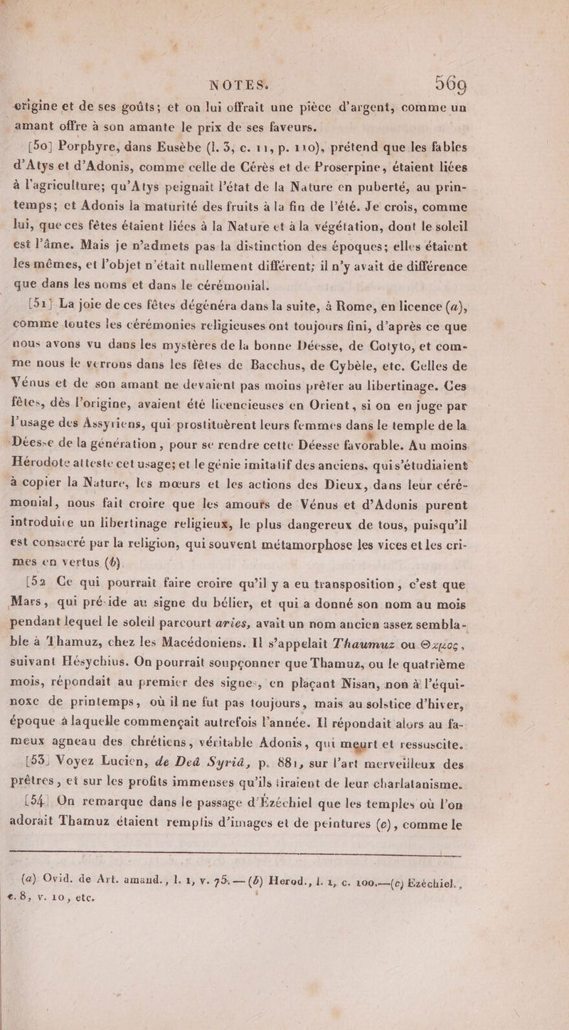 amant offre à son amante le prix de ses faveurs. [50] Porphyre, dans Eusèbe (1. 3, c. 11, p. 110), prétend que les fables d’Atys et d’Adonis, comme celle de Cérès et de Proserpine, étaient liées à l'agriculture; qu’Atys peignait l’état de la Nature en puberté, au prin- temps; et Adonis la maturité des fruits à la fin de l’été. Je crois, comme lui, que ces fêtes étaient liées à la Nature et à la végétation, dont le soleil est l'âme. Mais je n’admets pas la distinction des époques; elles étaient les mêmes, et l’objet n’était nullement différent; il n’y avait de différence [51] La joie de ces fêtes dégénéra dans la suite, à Rome, en licence (a), comme toutes les cérémonies religieuses ont toujours fini, d’après ce que nous avons vu dans les mystères de la bonne Déesse, de Cotyto, et com- me nous le verrons dans les fêtes de Bacchus, de Cybèle, etc. Gelles de Vénus et de son amant ne devaient pas moins prêter au libertinage. Ces fêtes, dès l’origine, avaient été livencieuses en Orient, si on en juge par l'usage des Assyriens, qui prostituèrent leurs femmes dans le temple de la Hérodote atteste cet usage; et le génie imitatif des anciens, quis’étudiaient à copier la Nature, les mœurs et les actions des Dieux, dans leur céré- monial, nous fait croire que les amours de Vénus et d’Adonis purent introduite un libertinage religieux, le plus dangereux de tous, puisqu'il est consacré par la religion, qui souvent métamorphose les vices et les cri- mes en vertus (4) [52 Ge qui pourrait faire croire qu’il y a eu transposition, c’est que pendant lequel le soleil parcourt aries, avait un nom ancien assez sembla- ble à Thamuz, chez les Macédeniens. Il s'appelait Thaumuz ou @zu0 , suivant Hésychius. On pourrait soupçonner que Thamuz, ou le quatrième mois, répondait au premier des signe:, en plaçant Nisan, non à l’équi- noxC de printemps, où il ne fut pas toujours, mais au solstice d’hiver, époque à laquelle commençait autrefois l'année. Il répondait alors au fa- meux agneau des chrétiens, véritable Adonis, qui meurt et ressuscite. (53) Voyez Lucien, de De Syrià, p. 881, sur l’art merveilleux des prêtres, et sur les profits immenses qu’ils tiraient de leur charlatanisme. (54! On remarque dans le passage d’Ézéchiel que les temples où l’on adorait Thamuz étaient remplis d'images et de peintures (c), comme le er