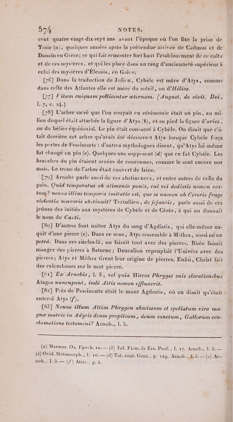 cent quatre-vingt-dix-sept ans avant l’époque où l’on fixe la prise de Troie (a), quelques années après la prétendue arrivée de Cadmus et de Danaüs en Grèce; ce qui fait remonter fort haut l’établissement de ce culte et de ces mystères, et qui les place dans un rang d’ancienneté supérieur à celui des mystères d'Éleusis, en Grèce. [76] Dans la traduction de Julien, Cybèle est mère d’Atys, comme dans celle des Atlantes elle est mère du soleil, ou d’Hélios. [771 Vitam cuiquam pollicentur æternam. (August. de civit. Dei, Î. 7, ©. 24.) [78] L'arbre sacré que l’on coupait en cérémonie était un pin, au mi- lieu duquel était attachée la figure d’Atys (), et au pied la figure d’aries , ou du bélier équitoxial. Le pin était consacré 3 Cybèle. On disait que c’é- tait derrière cet arbre qu'avait été découvert Atys lorsque Cybèle força les portes de Pessinunte : d’autres mythologues disent, qu’Atys lui-même fut changé en pio (c). Quelques-uns supposent (d) que ce fut Cybèle. Les branches du pin étaient ornées de couronnes, comme le sont encore nos mais. Le tronc de l'arbre était couvert de laine. [701 Arnobe parle aussi de ces abstinences, et entre autres de celle du pain. Quid temperatus ab alimonio panis, cut rei dedistis nomen cas- tum ? nonne illius temporis imitatio est, quo se numen ab Cereris fruge violentia mæroris abstinuit? Tertullien, de jejuniis, parle aussi de ces jeûnes des initiés aux mystères de Cybèle et de Cérès, à qui on donnait le nom de Casti. [80] D’autres font naître Atys du sang d’Agdistis, qui elle-même na- quit d’une pierre (e). Dans ce sens, Atys ressemble à Mithra, aussi né eæ peträ. Dans ces siècles-là, on faisait tout avec des pierres. Rhée faisait manger des pierres à Saturne; Deucalion repeuplait l’Univérs avec des pierres; Alys et Mithra tirent leur origine de pierres. Enfin, Christ fait des calembours sur le mot picrre. [ti] Ex Arnobio, 1. 5, vel quia Hircos Phryges suis elocutionibus Atagos nuncupant, indé Attis nomen effluxerit. E821 Piès de Pessinunte était le mont Agdestis, où on disait qu'était enterré Atys (f). [55] Nonne illum Attim Phrygen abscissum et spoliatum viro ma- gn@ matrès in Adylis deum propitium , deum sanctum, Gallorum con- clamatione testamini ? Arnob., 1, 5. mm (a) Marmor. Ox. Epoch. 16.—-(4) Jul. Firm. de Err. Prof. , 1. 17. Arnobh., 1. 5. — {c) Ovid. Métamorph., 4. 10.— (d) Tat. cont. Gent., P- 149. Arnob., 1. 5.—(e) Ar- nob,, 1 0. — (f) Attic., p. 4. 2