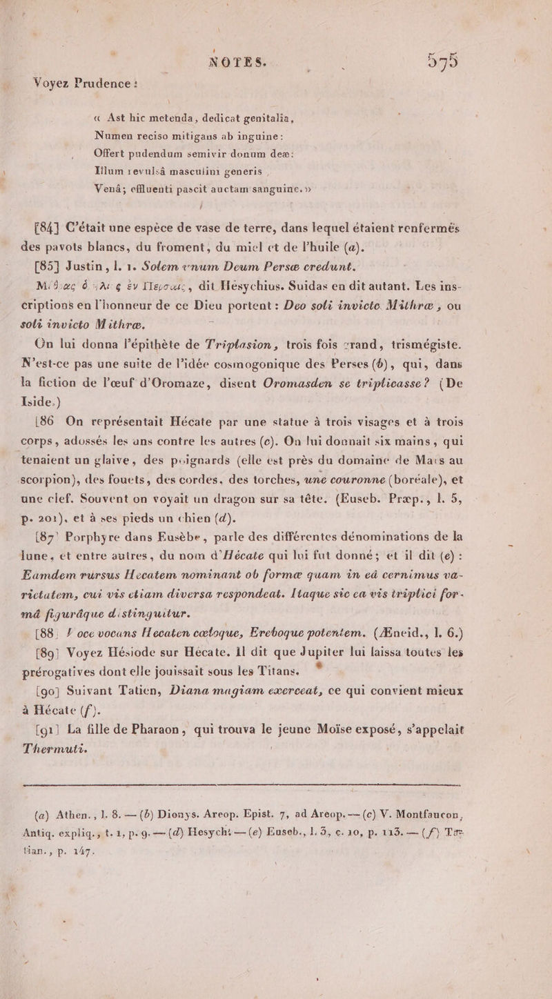 Voyez Prudence : « Ast hic metenda, dedicat genmitalia, Nuamen reciso mitigans ab inguine: Offert pudendum semivir donum deæ: Ilum revulsâ mascuiimi generis, Venä; effluenti pascit auctam sanguine.» ‘ ? 84] C'était une espèce de vase de terre, dans lequel étaient renferméës des pavots blancs, du froment, du miel ct de l’huile (a). [85] Justin, 1. 1. Solem snum Deum Persæ credunt. Mac d AG Ev leo, dit Hésychius. Suidas en dit autant. Les ins- criptions en l'honneur de ce Dieu portent : Deo soli invicte Mithræ , ou soli invicto Mithreæ. “ On lui donna lépithète de Triptasion, trois fois rand, trismégiste. N'est-ce pas une suite de l’idée cosmogonique des Perses (6), qui, dans la fiction de l'œuf d'Oromaze, disent Oromasden se tripticasse? (De Iside.) [86 On représentait Hécate par une statue à trois visages et à trois corps, adossés les ans contre les autres (c). On lui donnait six mains, qui tenaient un glaive, des psignards (elle est près du domaine de Maïs au scorpion}, des fouets, des cordes. des torches, une couronne (boréale), et une clef. Souvent on voyait un dragon sur sa tête. (Euseb. Prepss RL, p- 201). et à ses pieds un chien (d). (87! Porphyre dans Eusèbe, parle des différentes dénominations de la lune, et entre autres, du nom d’Hécate qui lui fut donné; et il dit (e) : Eamdem rursus Hecatem nominant ob formæ quam in eâ cernimus va- rictatem, eut vis ctiam diversa respondeat. Itaque sic ca vis triplici for - md figuräque d'istinquitur. [88: Z oce vocans Hecaten cœtoque, Ereboque potentem. (Æncid., 1. 6.) [89] Voyez Hésiode sur Heécate. il dit que Jupiter lui laissa toutes les prérogatives dont elle jouissait sous les Titans. [go] Suivant Tatien, Diana magiam exerceat, ce qui convient mieux à Hécate (f). [g1] La fille de Pharaon, qui trouva le jeune Moïse exposé, s'appelait Thermuti. | (a) Athen., 1. 8. — (b) Dionys. Areop. Epist. 7, ad Areop.--(c) V. Montfaucon, Antiq. expliq., t. 1, p. 9. —(d) Hesych:—(e) Euseb., L 3, c. 10, p. 113.—(/f) Ta tian., p. 147.