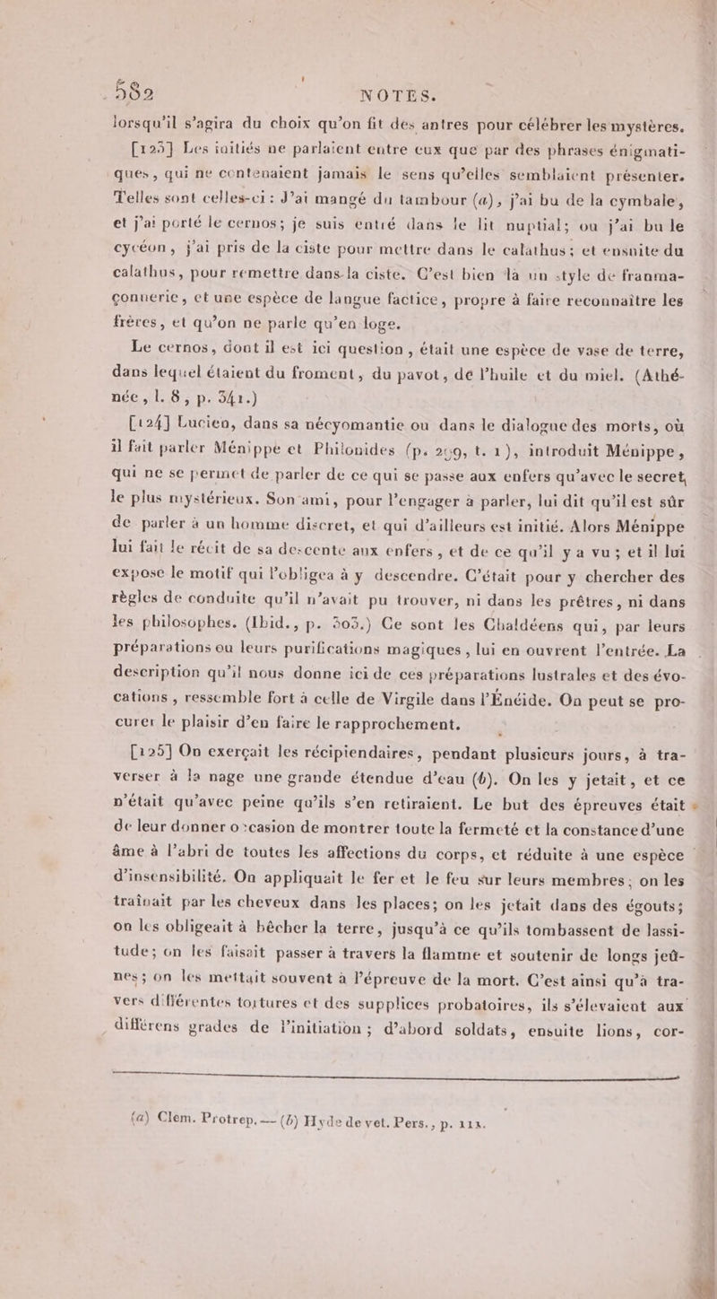 lorsqu'il s’agira du choix qu’on fit des antres pour célébrer les mystères. [125] Les iaitiés ne parlaïent entre cux que par des phrases énigmati- ques, qui ne contenalent jamais le sens qu’elles semblaient présenter. Telles sont celles-ci : J'ai mangé du tambour (a), j'ai bu de la cymbale, et j'a! porté le cernos; je suis entré dans le lit nuptial; ou j’ai bu le cycéon, j'ai pris de la ciste pour mettre dans le calathus: et ensuite du calathus, pour remettre dans la ciste. C’est bien la un style de franma- çonuerie, cet une espèce de langue factice, propre à faire reconnaître les frères, et qu’on ne parle qu’en loge. Le cernos, dont il est ici question, était une espèce de vase de terre, dans lequel étaient du froment, du pavot, de l’huile et du miel. (Athé- Déc 20 DLL.) [124] Lucien, dans sa nécyomantie ou dans le dialogue des morts, où 1 Fait parler Ménippe et Philonides (p. 259, t. 1), introduit Ménippe, qui ne se permet de parler de ce qui se passe aux enfvrs qu'avec le secret, le plus mystérieux. Son ami, pour l’engager à parler, lui dit qu'ilest sûr de parler à un homme discret, et qui d’ailleurs est initié. Alors Ménippe lui fait le récit de sa descente aux enfers , et de ce qu'il ya vu; et il lui expose le motif qui lobligea à y descendre. C'était pour y chercher des règles de conduite qu’il n’avait pu trouver, ni dans les prêtres, ni dans les philosophes. (Ibid., p. 303.) Ce sont les Chaldéens qui, par leurs préparations ou leurs purifications magiques , lui en ouvrent l’entrée. La description qu’il nous donne ici de ces préparations lustrales et des évo- cations , ressemble fort à celle de Virgile dans l’Énéide. On peut se pro- curer le plaisir d’en faire le rapprochement. k [125] On exerçait les récipiendaires, pendant plusieurs jours, à tra- verser à la nage une grande étendue d’eau (6). On les y jetait, et ce n'était qu'avec peine qu’ils s’en retiraient. Le but des épreuves était de leur donner o :casion de montrer toute la fermeté et la constance d’une âme à l’abri de toutes les affections du corps, et réduite à une espèce : d’insensibilité. On appliqueit le fer et le feu sur leurs membres: on les traînait par les cheveux dans les places; on les jetait dans des égouts; On les obligeait à bêcher la terre, jusqu’à ce qu’ils tombassent de lassi- tude; on les faisait passer à travers la flamme et soutenir de longs jeû- nes; on les mettait souvent à Pépreuve de la mort. C’est ainsi qu’à tra- vers différentes toitures et des supplices probatoires, ils s’élevaient aux différens grades de l'initiation ; d’abord soldats, ensuite lions, cor- 8 A ESS : {a) Clem. Protrep, — (8) Hyde de vet. Pers., EE À