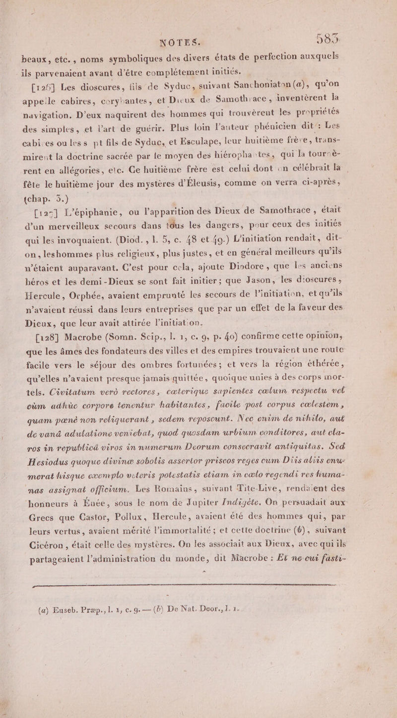 beaux, etc. , noms symboliques des divers états de perfection auxquels _ils parvenaient avant d’être complétement initiés. [126] Les dioscures, fils de Syduc, suivant Sanchoniatan (a), qu’on appeile cabires, coryrantes, et Dicux de Samothrace , inventèrent la navigation. D’eux naquirent des ‘hommes qui trouvèrent les propriétés des simples, et l’art de guérir. Plus loin l'auteur phénicien dit’: Les cabires ou less pt fils de Syduc, et Esculape, leur huitième frère, trans- mirent la doctrine sacrée par le moyen des hiéropha:tes, qui la tourrè- rent en allégories, etc. Ge huitième frère est celui dont on célébrait la fête le huitième jour des mystères d'Éleusis, comme on verra ci-après, (chap. 3.) | | [125] Fépiphanie, où l'apparition des Dieux de Samothrace , était d’un merveilleux secours dans tdus les dangers, pour ceux des initiés qui les invoquaient. (Diod. , 1. 5, c. 48 et 49.) L’initiation rendait, dit- on , leshommes plus religieux, plus justes, et en général meilleurs qu ils w’étaient auparavant. C’est pour cela, ajoute Diodore , que les anciens héros et les demi - Dieux se sont fait initier; que Jason, les d'oscures, Hercule, Orphée, avaient emprunté les secours de l'initiation, et qu’ils n'avaient réussi dans leurs entreprises que par un effet de la faveur des Dieux, que leur avait attirée linitiat:on. [128] Macrobe (Somn. Scip., Î. 1, c. 9, p. 4o) confirme cette opinions que les âmes des fondateurs des villes et des empires trouvaient une rouic facile vers le séjour des ombres fortunées; et vers la région éthérée , qu’elles n’avaient presque jamais-quittée, quoique unies à des corps mor- tels. Civitatum verd rectores, cœterique sapientes cœlumn respectu vel cùm adhüe corpore tenentur habitantes, facile post corpus cœlestem , quam pæné non reliquerant , sedem reposeunt. Nec enim de nihilo, aut de vanä adutatione veniebat, quod quosdam urbium conditores, aut cla- ros in republicä viros in numerum Deorum consecravit antiquitas. Sed Hesiodus quoque divine sobolis assertor priscos reges eum Dis aliis enu: merat hisque exemplo veteris potestatis etiam in cælo regendi i res lruma- nas assignat officium. Les Romains, suivant Tite-Live, rendaient des honneurs à Énée, sous le nom de Jupiter {ndigéte. On persuadait aux Grecs que Castor, Pollux, Hercule, avaient été des hommes qui, par leurs vertus, avaient mérité l’immortalité ; et cette doctrine (4), suivant Cicéron , était celle des mystères. On les associait aux Dieux, avec qui ils partageaient l'administration du monde, dit Macrobe : Et ne oui fasti- LE CE CC GS (a) Euseb. Præp., 1. 4, c.9.— (6) De Nat. Deor., I. 1.