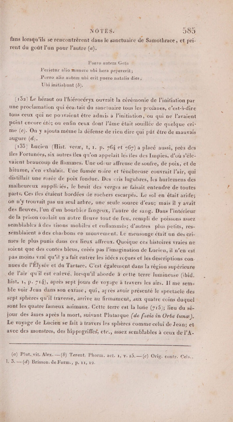 NOTES. 585 fans lorsqu'ils se rencontrèrent dans le sanctuaire de Samothrace » et pri- * rent du goût l’un Peut Pautre (a). Porro autem Geta Ferietur alio munere ubi hera pepererit; Porro alio autem ubi erit puero natalis dies, Ubi initiabunt (b). [132] Le héraut ou l'hiérocéryx ouvrait la cérémonie de l'initiation par une proclamation qui écaitait du sanctuaire tous les profanes, c’est-à-dire tous ceux qui ne pouvaient être admis à l'initiation, ou qui ne l'avaient pGint encore été; où enfin ceux dont l’âme était souillée de quelque cri- me (c). On y ajouta mème la défense de rien dire qui pût être de mauvais augure (d). [135] Eucien (Hist. veræ, t, 1. p. 764 et 767) a placé aussi, près des îles Fortunées, six autres îles qu’on appelait lesîles des Impies, d’où s’éle- vaient beaucoup de flammes. Une odeur affreuse de soufre, de poix, et de bitume, s'en exhalait. Une fumée nuire et ténébreuse couvrait l’air, qui distillait une rosée de poix fondue. Des cris lugubres, les hurlemens dés malheureux suppliciés, le bruit des verges se faisait entendre de toutes parts. Ces îles étaient bordées de rochers escarpés. Le sol en était aride: des fleuves, l’un d’un bourbier fangeux, l’autre de sang. Dans l’intérieur de la prison coulait un autre fleuve tout de feu, rempli de poissons assez semblables à des tisons mobiles et enflammés; d’autres plus pelits, res- semblaient à des charbons en mouvement. Le mensonge était un des cri- mes le plus punis dans ces lieux affreux. Quoique ces histoires vraies ne soient que des contes bieus, créés pas l'imagination de Lucien, il n’en est pas moins vrai qu’il y a fait entrer les idées reçues et les déscriptions con- nues de l'Élysée et du Tartare, C'est également dans la région supérieure de Pair qu'il est enlevé, lorsqu'il aborde à cette terre lumineuse (ibid. hist. 1, p. 714), après sept jours de voyage à travers les airs. Il me $em- ble voir Jean dans son extase; qui, après avoir présenté le spectacle des sept sphères qu’il traverse, arrive au firmament, aux quatre coins duquel sont les quatre fameux animaux. Cette terre est la lune (715); lieu du sé- jour des âmes après la mort, suivant Plutarque (de facie in Orbe tunæ). Le voyage de Lucien se fait à travers les sphères comme celui de Jean; et avec des monstres, des hippogriffes, etc., assez semblables à ceux de l’A- 0 à (a) Plut. vit. Alex. — (8) Terent. Phorm. act, 1, y. 15.—(c) Orig. contr. Cels.,