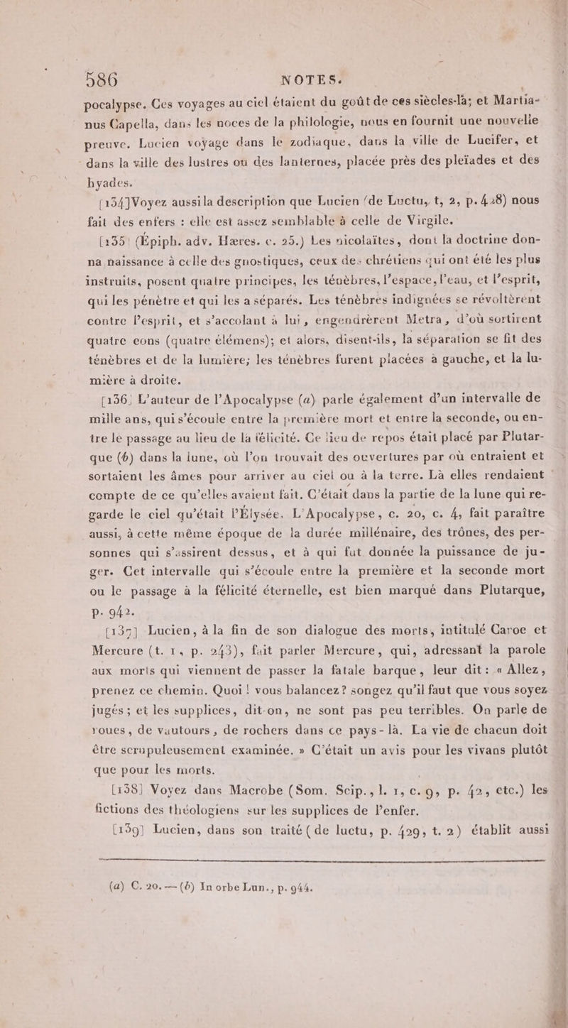 pocalypse. Ces voyages au ciel étaient du goût de ces siècles-la; et Martia- nus Capella, dans les noces de la philologie, nous en fournit une nouvelie preuve. Lucien voyage dans le zodiaque, dans la ville de Lucifer, et - dans la ville des lustres où des lanternes, placée près des pleïades et des hyades. 1134]Voyez aussila description que Lucien /de Luctu, t, 2, p.428) nous fait des enfers : elle est assez semblable à celle de Virgile. (3351 (Épiph. adv. Hæres. ce. 25.) Les nicolaïtes, dont la doctrine don- na naissance à celle des gnostiques, ceux de: chrétiens qui ont été les plus instruits, posent quatre principes, les téuèbres, l’espace, l’eau, et l’esprit, qui les pénètre et qui les a séparés. Les ténèbres indignées se révoltèrént contre l'esprit, et s’accolant à lui, engendrèrent Metra, d’où sortirent quatre eons (quatre élémens); et alors, disent-ls, la séparation se fit des ténèbres et de la lumière; les ténèbres furent placées à gauche, et la lu- mière à droite. (136. L'auteur de l’Apocalypse (a) parle également d’un intervalle de mille ans, qui s’écoule entre la première mort et entre la seconde, ou en- tre le passage au lieu de la félicité. Ge lieu de repos était placé par Plutar- que (6) dans la lune, où l’on trouvait des ouvertures par où entraient et compte de ce qu’elles avaient fait. C'était dans la partie de la lune qui re- garde le ciel qu'était PÉlysée, L'Apocalypse, c. 20, c. 4, fait paraître aussi, à cette même époque de la durée millénaire, des trônes, des per- sonnes qui s’assirent dessus, et à qui fut donnée la puissance de ju- ger. Cet intervalle qui s’écoule entre la première et la seconde mort ou le passage à la félicité éternelle, est bien marqué dans Plutarque, p. 942. (137) Lucien, à la fin de son dialogue des morts, intitulé Caroe et Mercure (t. 1, p. 243), fait parler Mercure, qui, adressant Ja parole aux moris qui viennent de passer la fatale barque, leur dit: « Allez, prenez ce chemin. Quoi ! vous balancez? songez qu'il faut que vous soyez jugés ; et les supplices, dit-on, ne sont pas peu terribles. On parle de roues, de vautours, de rochers dans ce pays- là. La vie de chacun doit être scrupuleusement examinée. » C'était un avis pour les vivans plutôt que pour les morts. | [158] Voyez dans Macrobe (Som. Scip., 1. 1, c. 9, p. 42, etc.) les fictions des théologiens sur les supplices de l'enfer. [1591 Lucien, dans son traité ( de luctu, p. 429, t. 2) établit aussi (a) C. 20.— (6) In orbe Lun., p. 944.