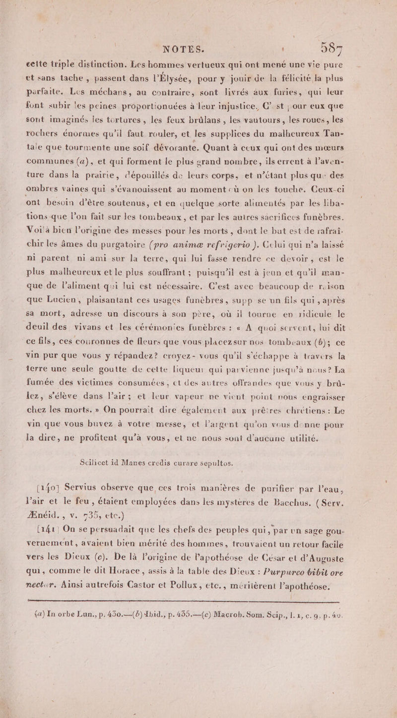 ceite triple distinction. Les hommes vertueux qui ont mené une vie pure et sans tache , passent dans l'Élysée, pour y jouir de la félicité la plus parfaite. Les méchans, au contraire, sont livrés aux furies, qui leur font subir les peines proportionuées à leur injustice, C’:st | our eux que sont imaginé, les tortures, les feux brûlans , les vautours, les roues, les rochers énormes qu’il faut rouler, et les supplices du malheureux Tan- tale que tourmente une soif dévorante. Quant à ceux qui ont des mœurs communes (a), et qui forment le plus srand nombre, ils errent à l’aven- ture dans la prairie, dépouillés de leurs corps, et n’étant plus qu: des ombres vaines qui s’évanouissent au moment cù on les touche. Ceux-ci ont besvin d’être soutenus, et en quelque sorte alimentés par les liba- tions que l’on fait sur les tombesux , et par les autres sacrifices funèbres. Voi'a bien l’origine des messes pour les morts, dont le but est de rafrai- chir les âmes du purgatoire (pro animæ refrigerio ). Celui qui n’a laissé ni parent ni ami sur la terre, qui lui fasse rendre re devoir, est le plus malheureux et le plus souffrant ; puisqu'il est à jean et qu’il man- que de l'aliment qi lui est nécessaire. C’est avec beaucoup de rison que Lucien, plaisantant ces usages funèbres, supp se un fils qui , après sa mort, adresse un discours à son père, où il tourne en ridicule le deuil des vivans et les cérémonies funèbres : « À quoi servent, lui dit ce fils, ces couronnes de fleurs que vous placezsur nos tombeaux (6); ce vin pur que vous y répandez? croyez- vous qu'il s'échappe à travers la terre une seule goutte de cette liqueur qui parvienne jusqu’à nous? La fumée des victimes consumées, ct des autres offrandes que vous y brû- lez, s'élève dans l'air; et leur vapeur ne vient poiut nous engraisser chez les morts. » On pourrait dire également aux prêtres chrétiens : Le vin que vous buvez à votre messe, et l'argent qu’on vous denne pour la dire, ne profitent qu’à vous, et ne nous sont d'aucune utilité. Scilicet id Manes credis curare sepultos. 1 (140] Servius observe que ces trois manières de purifier par l’eau, l'air et le feu, étaient employées dans les mystères de Bacchus. (Serv. Ænéid. , v. 735, etc.) [141 On se persuadait que les chefs des peuples qui, par un sage gou- vernement, avaient bien mérité des hommes, trouvaient un retour facile vers les Dieux (c). De là l’origine de l’apothéose de César et d’Auguste qui, comme le dit Horace , assis à la table des Dieux : Purpureo bibit ore nectir. Ainsi autrefois Castor et Pollux, etc., méritèrent lapothéose. Î sé {&amp;) In orbe Lun., p. 450.—(6) bid., p.455.—{c) Macrob. Som. Scip., 1.2, e. 9, p.40