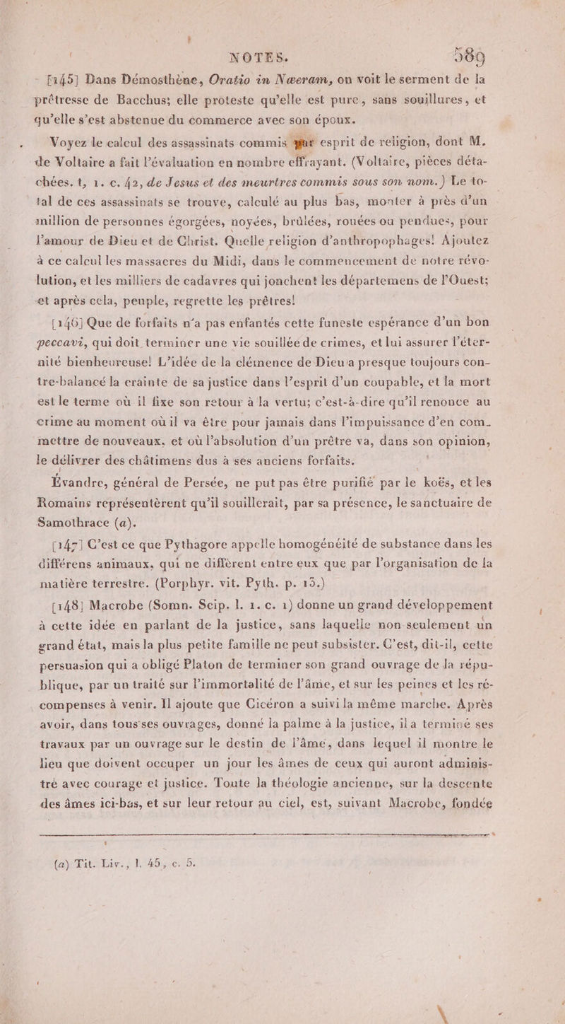 | NOTES. 989 f145] Dans Démosthène, Oratio in Nœeram, on voit le serment de la prétresse de Bacchus: elle proteste qu’elle est pure, sans souillures, et qu’elle s’est abstenue du commerce avec son époux. Voyez le calcul des assassinats commis far esprit de religion, dont M. de Voltaire a fait l'évaluation en nombre effrayant. (Voltaire, pièces déta- chées. t, 1. c. 42, de Jesus et des meurtres commis sous son nom.) Le to- tal de ces assassinats se trouve, calculé au plus bas, monter à près d’un million de personnes égorgées, noyées, brûlées, rouées ou pendues, pour l'amour de Dieu et de Christ. Quelle religion d’anthropophages! Ajoutez à ce calcul les massacres du Midi, dans le commencement de notre réva- lution, et les milliers de cadavres qui jonchent les départemens de l'Ouest; et après cela, peuple, regrette les prêtres! [146] Que de forfaits n’a pas enfantés cette funeste espérance d’un bon peccavi, qui doit terminer une vie souilléé de crimes, et lui assurer l’éter- nité bienheurcusel! L’idée de la clémence de Dieu presque toujours con- tre-balancé la crainte de sa justice dans l’esprit d’un coupable, et la mort est le terme où il fixe son retour à la vertu; c’est-à-dire qu’il renonce au crime au moment où il va être pour jamais dans l’impuissance d’en com. mettre de nouveaux, et où l’absolution d’un prêtre va, dans son opinion, le délivrer des châtimens dus à ses anciens forfaits. Ends général de Persée, ne put pas être purifié par le, koës, et les Romains représentèrent qu’il souillerait, par sa présence, le sanctuaire de Samothrace (a). [1471 C’est ce que Pythagore appelle homogénéité de substance dans les différens animaux, qui ne diffèrent entre eux que par l’organisation de La matière terrestre. (Porphyr. vit. Pyth. p. 15.) [148] Macrobe (Somn. Scip. |. 1. c. 1) donne un grand développement à cette idée en parlant de la justice, sans laquelle non seulément un grand état, mais la plus petite famille ne peut subsister. C’est, dit-il, cette persuasion qui a obligé Platon de terminer son grand ouvrage de Ja répu- blique, par un traité sur l’immortelité de l'âme, et sur les peines et les ré- compenses à venir. Ïl ajoute que Cicéron a suivi la même marche. Après avoir, dans tous'ses ouvrages, donné la palme à la justice, ila termice ses travaux par un ouvrage sur le destin de l'âme, dans lequel il montre le lieu que doivent occuper un jour les âmes de ceux qui auront adminis- tré avec courage et justice. Toute la théologie ancienne, sur la descente des âmes ici-bas, et sur leur retour au ciel, est, suivant Macrobe, fondée | »