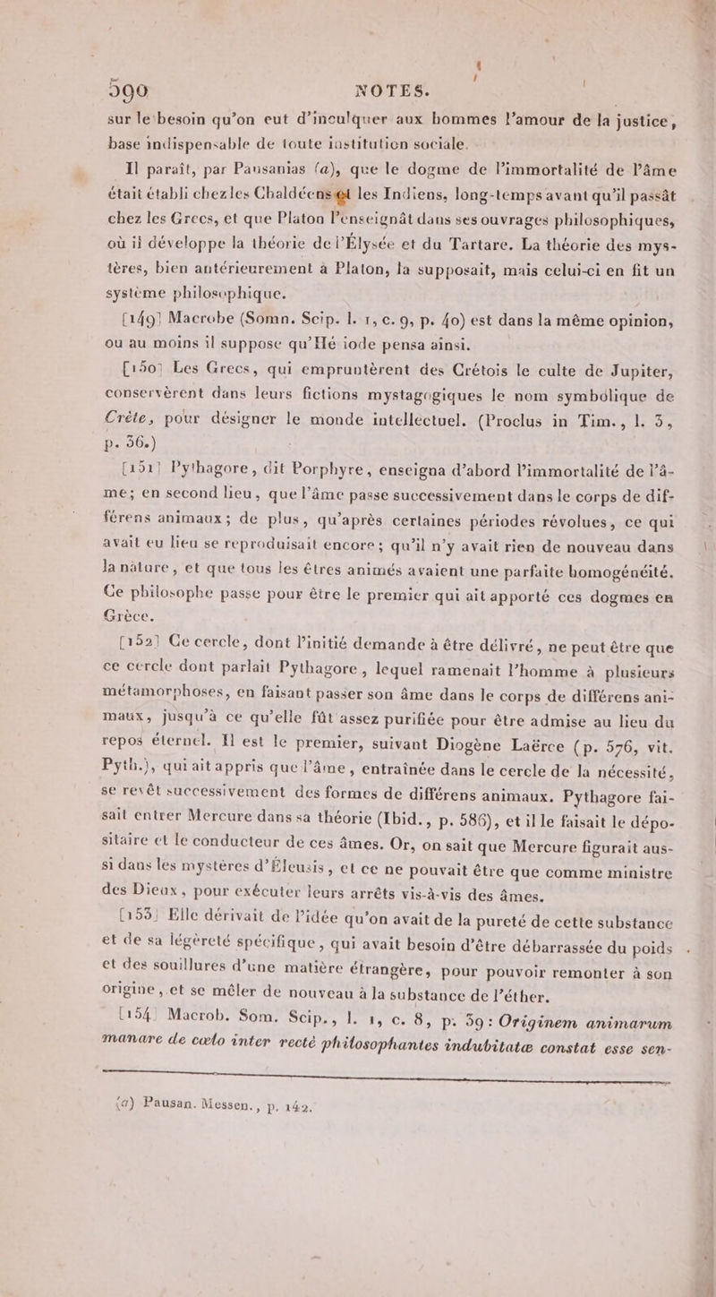 | sur le‘ besoin qu’on eut d’inculquer aux hommes l’amour de la justice, base indispensable de toute iastitutien sociale. Il paraît, par Pausanias fa), que le dogme de l’immortalité de l'âme était établi chezles Chaldéens@t les Indiens, long-temps avant qu’il passât chez les Grecs, et que Platon lenseignät dans ses ouvrages philosophiques, où ii développe la théorie de l'Élysée et du Tartare. La théorie des mys- ières, bien antérieurement à Platon, la supposait, mais celui-ci en fit un système philosophique. (1491 Macrobe (Somn. Scip. 1. 1, c.9, p. 40) est dans la même opinion, ou au moins il suppose qu’Hé iode pensa ainsi. [1501 Les Grecs, qui empruntèrent des Crétois le culte de Jupiter, conservèrent dans leurs fictions mystagogiques le nom symbolique de Crète, pour désigner le monde intellectuel. (Proclus in Tim., L 5, p- 36.) (151! Pythagore, dit Porphyre, enseigna d’abord l’immortalité de l’4- me; en second heu, que l'âme passe successivement dans le corps de dif- férens animaux; de plus, qu'après certaines périodes révolues, ce qui avait eu lieu se reproduisait encore ; qu’il n’y avait rien de nouveau dans la nature, et que tous les êtres animés avaient une parfaite homogénéité. Ce philosophe passe pour être le premier qui ait apporté ces dogmes en Grèce. [1521 Ge cercle, dont initié demande à être délivré, ne peut être que ce cercle dont parlait Pythagore , lequel ramenait l’homme à plusieurs métamorphoses, en faisant passer son âme dans le corps de différens ani- maux, jusqu'à ce qu’elle fût assez purifiée pour être admise au lieu du repos éternel. Il est le premier, suivant Diogène Laërce (p. 576, vit. Pyth.), qui aitappris que l'âme, entraînée dans le cercle de la nécessité , se revêt successivement des formes de différens animaux. Pythagore fai- sait entrer Mercure dans sa théorie (Ibid., p. 586), et il le faisait le dépo- sitaire ct le conducteur de ces âmes. Or, on sait que Mercure figurait aus- si dans les mystères d’Éleusis, el ce ne pouvait être que comme ministre des Dieux, pour exécuter leurs arrêts vis-à-vis des âmes. 55] Elle dérivait de Pidée qu’on avait de la pureté de cette substance et de sa légèreté spécifique, qui avait besoin d’être débarrassée du poids et des souillures d’une matière étrangère, pour pouvoir remonter à son origine ,.et se mêler de nouveau à la substance de l’éther. (154 Macrob. Som. Scip., 1. 1, e. 8, P: 59: Originem animarum manare de cœlo inter recté philosophantes indubitatæ constat esse sen- se te ee ae eg or dt (4) Pausan. Messen., P. 142.