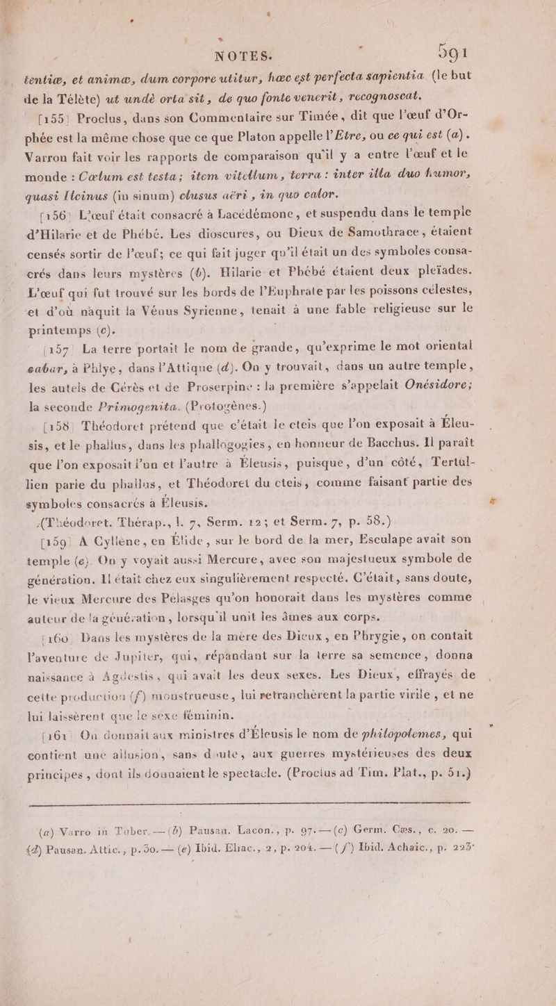 x &lt; * NOTES. ; 591 tentiæ, et animæ, dum corpore utitur, hæc est perfecta sapientia (le but de la Télète) ut undé orta sit, de quo fonte vencrit, recognoscat. (155: Proclus, dans son Commentaire sur Timée, dit que l’œuf d’Or- phée est la même chose que ce que Platon appelle l’Etre, ou ce qui est (a). Varron fait voir les rapports de comparaison qu'il y a entre l'œuf et le monde : Cœlum est testa: item vitellum, terra : inter illa duo fumor, quasi [lcinus (in sinum) clusus aërt , in quo calor. 156: L’œuf était consacré à Lacédémone, et suspendu dans le tempie d'Hilarie et de Phébé. Les dioscures, ou Dieux de Samothrace, étaient censés sortir de l'œuf; ce qui fait juger qu’il était un des symboles consa- crés dans leurs mystères (6). Hilarie’et Phébé étaient deux pleïades. L'œuf qui fut trouvé sur les bords de l’Euphrate par les poissons célestes, et d’où naquit la Véous Syrienne, tenait à une fable religieuse sur le printemps (c). | 1157! La terre portait le nom de grande, qu’exprime le mot oriental sabar, à Phiye, dans l’Attique (d). On y trouvait, dans un autre temple, les autels de Cérès et de Proserpine : la première s’appelait Onésidore; la seconde Primogenita. (Protozènes.) [1581 Théodoret prétend que c'était le cteis que lon exposait à Éleu- sis, etle phallus, dans les phallogogies, en honneur de Bacchus. Il paraît que l’on exposait l’un et Pautre à Éleusis, puisque, d’un côté, Tertül- lien parie du phallus, et Théodoret du cteis, comme faisant partie des symboles consacrés à Éleusis. Théodoret. Thérap., L. 7, Serm. 12: et Serm. 7, p. 58.) [1591 À Cyliène, en Élide , sur le bord de la mer, Esculape avait son temple (e) On y voyait aussi Mercure, avec son majesiueux symbole de génération. L! était chez eux singulièrement respecté. C'était, sans doute, le vieux Mercure des Pélasges qu’on honorait dans les mystères comme auteur de la géuération, lorsqu'il unit les âmes aux corps. 160, Dans les mystères de la mère des Dieux, en Phrygie, on contait Paventure de Jupiter, qui, répandant sur la terre sa semence, donna naissance à Agüestis, qui avait les deux sexes. Les Dieux, effrayés de ceite production (f) monstrueuse, lui retranchèrent la partie virile , et ne lui laissèrent que le sexe féminin. FR [161 On donnait aux ministres d’'Éleusis le nom de philopolemes, qui contient une allusion, sans doule, aux guerres mystérieuses des deux principes , dont ils dounaient le spectacle. (Proctus ad Tim. Plat., p. 51.) OT SSSSRERRS (B) Pausan. Lacon., p. 07. —(c) Germ. Cæs., c. 20. — (a) Varro in Tuber