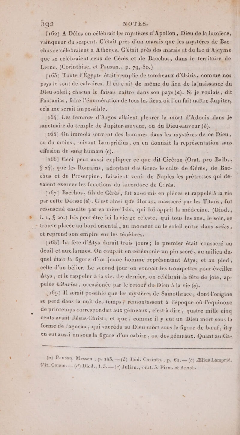 [162] À Délos on ctlébrait les mystères d’Apollon, Dieu de la lumière, vainqueur du serpent. C'était près d’un marais que les mystères de Bac- chus se célébraient à Athèncs. C'était près des marais et du lac d’Alcyme que se célébraient ceux de Cérès et de Bacchus, dans le territoire de Lerne. (Corinthiae. et Pausan., p. 79, 80.) 1163; Toute l'Égypte était remplie de tombeaux d’Oiris, comme nos pays le sont de calvaires. El eu était de même du lieu de la naissance du Dieu soleil; chacun le faisait naître dans son pays (a). Si je voulais, dit Pausanias , faire l’énumération de tous les licux où l’on fait naître Jupiter, cela me serait impossible. [1641 Les femmes d’Argos allaient pleurer la mort d’Adonis dans Je sanctuaire du temple de Jupiter-sauveur, ou du Dieu-sauveur (6). [165] On immola souvent des himmes dans les mystères de ce Dieu, ou du moins, suivant Lampridius, on en donnait la représentation sans effusion de sang humain (c). - | [1661 Ceci peut aussi expliquer ce que dit Cicéron (Orat. pro Baib., $ 24), que les Romains, adoptant des Grecs le culte de Gérès, de Bac- chus et de Proserpine, faisaient venir de Naples les prêtresses qui de- vaient exercer les fonctions du sacerdoce de Csrès. [167] Bacchus, fils de Cérès, fut aussi mis en pièces et rappelé à la vie par cette Déesse (d). C’est ainsi qe Horus, massacré par les Titans, fut ressuscité ensuite par sa mère Isis, qui lui apprit la médecine. (Diod., L. 1, $ 20.) Isis peut être ici la vierge céleste, qui tous les ans, le soir, se trouve placée au bord oriental , au moment où le soleil entre dans arûes , et reprend son empire sur les ténèbres. [168] La fête d’Atys durait trois jours; le premier était consacré au deuil et aux larmes. On coupait en cérémonie un pin sacré, au milieu du- quel était la figure d’un jeune homme représentant Atys; et au pied, celle d’un bélier, Le second jour on sonvait les trompettes pour éveiller Atys , et le rappeler à la vie. Le dernier, on célébrait la fête de joie, ap- pelée hiaries, occasionée par le retour du Dieu à la vie (e). [1697 I serait possible que les mystères de Samothrace, dont l'origine se perd dans la nuit des temps; remontassent à l’époque où léquinoxe de printemps correspondait aux gémeaux, c’est-à-dire , quatre mille cinq cents avant Jésus-Christ; et que, comme il ÿ eut un Dieu mort sous la forme de l'agneau, qui succéda au Dieu mort sous Ja figure de bœuf, il y en eut aussi un sous la figure d’un cabire , ou des gémeaux. Quant au Ca- De 2 tent pe EE EN CRE (a) Pansan. Messen., p. 143.— (5) Ibid. Corinth., p. 62.— (ec) Ælius Lamprid. Vit. Comm. — (4) Diod., 1,3, — (ce) Julian, ,-orat. 5. Firm. et Arnob.